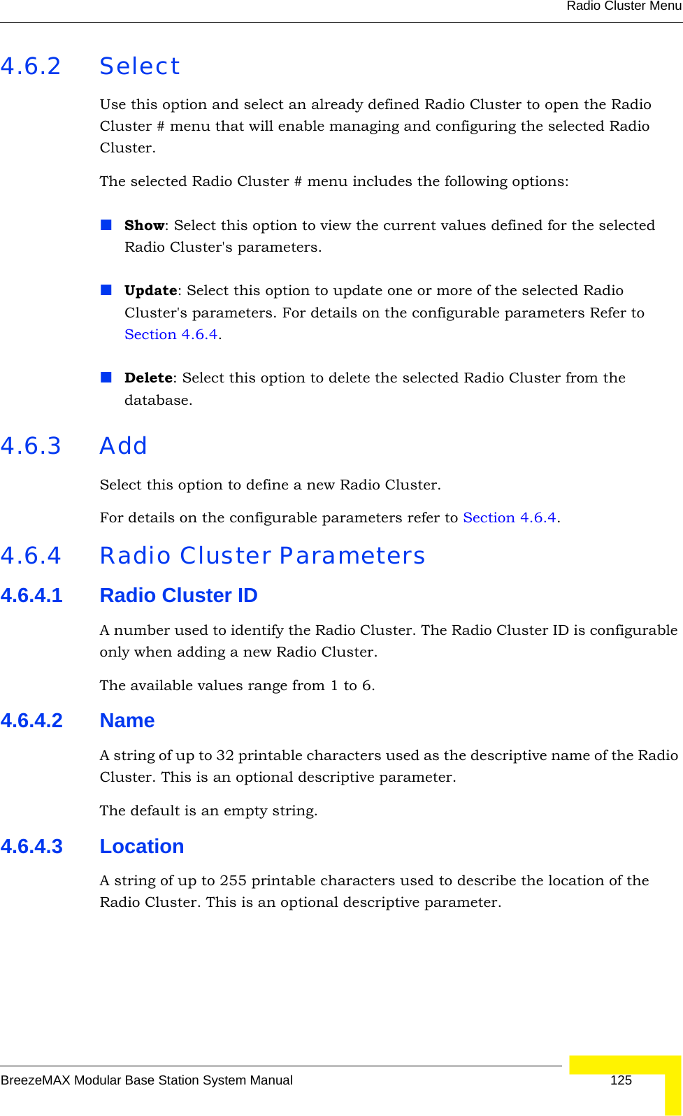 Radio Cluster MenuBreezeMAX Modular Base Station System Manual 1254.6.2 SelectUse this option and select an already defined Radio Cluster to open the Radio Cluster # menu that will enable managing and configuring the selected Radio Cluster.The selected Radio Cluster # menu includes the following options:Show: Select this option to view the current values defined for the selected Radio Cluster&apos;s parameters.Update: Select this option to update one or more of the selected Radio Cluster&apos;s parameters. For details on the configurable parameters Refer to Section 4.6.4. Delete: Select this option to delete the selected Radio Cluster from the database.4.6.3 AddSelect this option to define a new Radio Cluster.For details on the configurable parameters refer to Section 4.6.4.4.6.4 Radio Cluster Parameters4.6.4.1 Radio Cluster IDA number used to identify the Radio Cluster. The Radio Cluster ID is configurable only when adding a new Radio Cluster.The available values range from 1 to 6.4.6.4.2 NameA string of up to 32 printable characters used as the descriptive name of the Radio Cluster. This is an optional descriptive parameter.The default is an empty string.4.6.4.3 LocationA string of up to 255 printable characters used to describe the location of the Radio Cluster. This is an optional descriptive parameter.