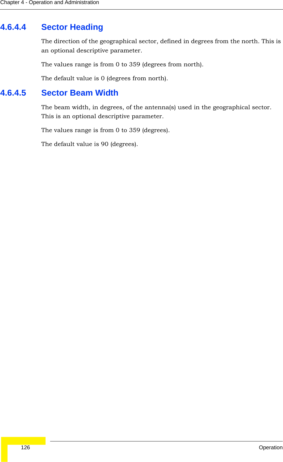  126 OperationChapter 4 - Operation and Administration4.6.4.4 Sector HeadingThe direction of the geographical sector, defined in degrees from the north. This is an optional descriptive parameter.The values range is from 0 to 359 (degrees from north).The default value is 0 (degrees from north).4.6.4.5 Sector Beam WidthThe beam width, in degrees, of the antenna(s) used in the geographical sector. This is an optional descriptive parameter.The values range is from 0 to 359 (degrees).The default value is 90 (degrees).