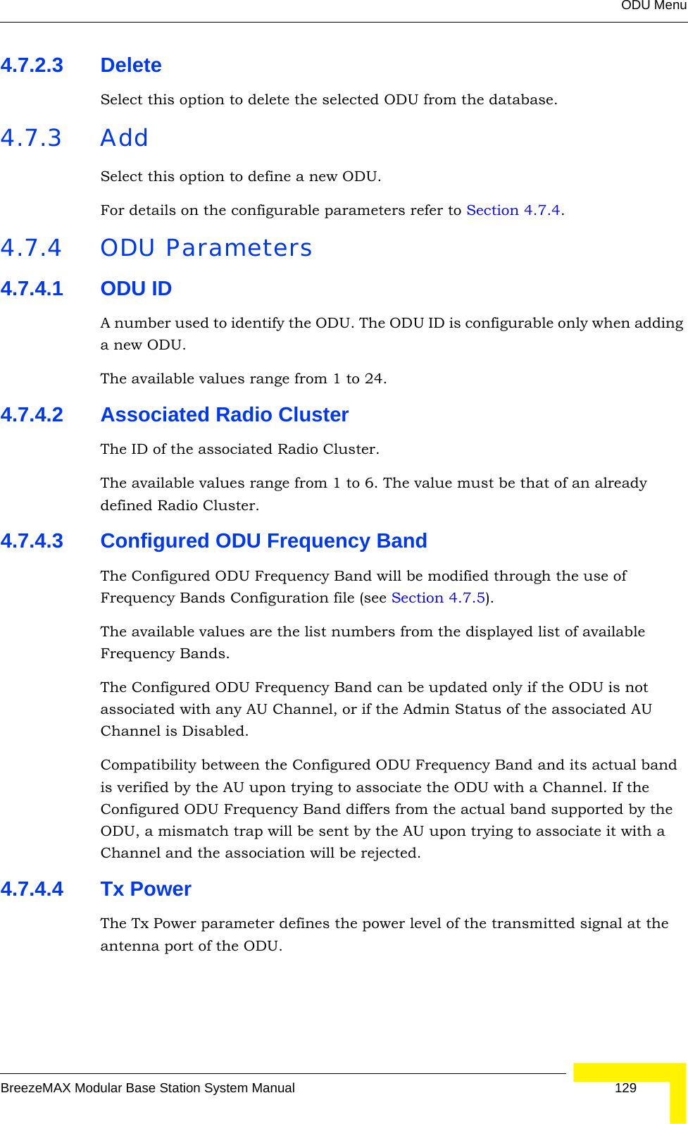 ODU MenuBreezeMAX Modular Base Station System Manual 1294.7.2.3 DeleteSelect this option to delete the selected ODU from the database.4.7.3 AddSelect this option to define a new ODU.For details on the configurable parameters refer to Section 4.7.4.4.7.4 ODU Parameters4.7.4.1 ODU IDA number used to identify the ODU. The ODU ID is configurable only when adding a new ODU.The available values range from 1 to 24.4.7.4.2 Associated Radio ClusterThe ID of the associated Radio Cluster.The available values range from 1 to 6. The value must be that of an already defined Radio Cluster.4.7.4.3 Configured ODU Frequency BandThe Configured ODU Frequency Band will be modified through the use of Frequency Bands Configuration file (see Section 4.7.5). The available values are the list numbers from the displayed list of available Frequency Bands.The Configured ODU Frequency Band can be updated only if the ODU is not associated with any AU Channel, or if the Admin Status of the associated AU Channel is Disabled.Compatibility between the Configured ODU Frequency Band and its actual band is verified by the AU upon trying to associate the ODU with a Channel. If the Configured ODU Frequency Band differs from the actual band supported by the ODU, a mismatch trap will be sent by the AU upon trying to associate it with a Channel and the association will be rejected.4.7.4.4 Tx PowerThe Tx Power parameter defines the power level of the transmitted signal at the antenna port of the ODU.