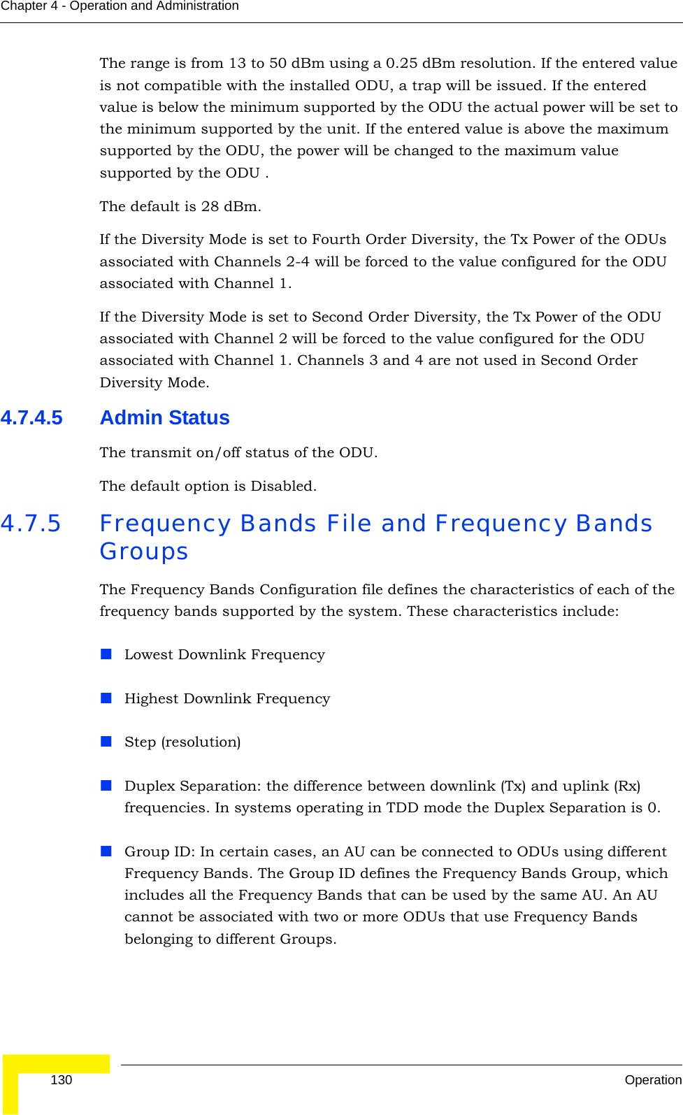  130 OperationChapter 4 - Operation and AdministrationThe range is from 13 to 50 dBm using a 0.25 dBm resolution. If the entered value is not compatible with the installed ODU, a trap will be issued. If the entered value is below the minimum supported by the ODU the actual power will be set to the minimum supported by the unit. If the entered value is above the maximum supported by the ODU, the power will be changed to the maximum value supported by the ODU .The default is 28 dBm.If the Diversity Mode is set to Fourth Order Diversity, the Tx Power of the ODUs associated with Channels 2-4 will be forced to the value configured for the ODU associated with Channel 1.If the Diversity Mode is set to Second Order Diversity, the Tx Power of the ODU associated with Channel 2 will be forced to the value configured for the ODU associated with Channel 1. Channels 3 and 4 are not used in Second Order Diversity Mode.4.7.4.5 Admin StatusThe transmit on/off status of the ODU.The default option is Disabled.4.7.5 Frequency Bands File and Frequency Bands GroupsThe Frequency Bands Configuration file defines the characteristics of each of the frequency bands supported by the system. These characteristics include:Lowest Downlink FrequencyHighest Downlink FrequencyStep (resolution)Duplex Separation: the difference between downlink (Tx) and uplink (Rx) frequencies. In systems operating in TDD mode the Duplex Separation is 0.Group ID: In certain cases, an AU can be connected to ODUs using different Frequency Bands. The Group ID defines the Frequency Bands Group, which includes all the Frequency Bands that can be used by the same AU. An AU cannot be associated with two or more ODUs that use Frequency Bands belonging to different Groups.