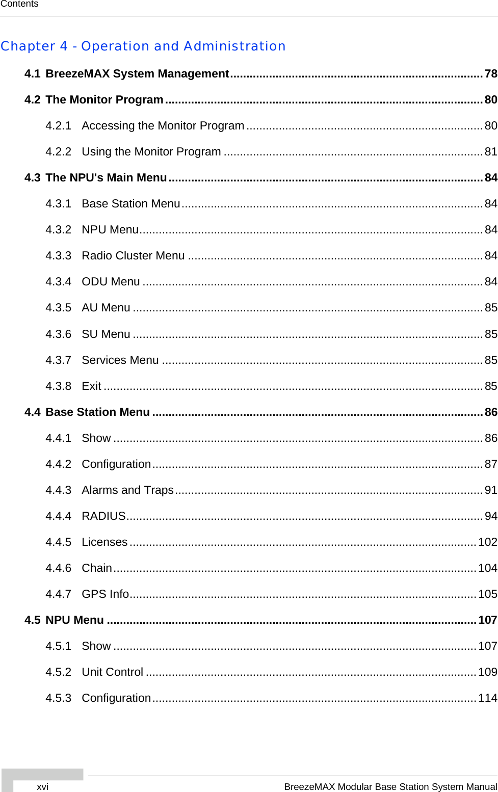 xvi BreezeMAX Modular Base Station System ManualContentsChapter 4 - Operation and Administration4.1 BreezeMAX System Management..............................................................................784.2 The Monitor Program..................................................................................................804.2.1 Accessing the Monitor Program.........................................................................804.2.2 Using the Monitor Program ................................................................................814.3 The NPU&apos;s Main Menu.................................................................................................844.3.1 Base Station Menu.............................................................................................844.3.2 NPU Menu..........................................................................................................844.3.3 Radio Cluster Menu ...........................................................................................844.3.4 ODU Menu .........................................................................................................844.3.5 AU Menu ............................................................................................................854.3.6 SU Menu ............................................................................................................854.3.7 Services Menu ...................................................................................................854.3.8 Exit .....................................................................................................................854.4 Base Station Menu ......................................................................................................864.4.1 Show ..................................................................................................................864.4.2 Configuration......................................................................................................874.4.3 Alarms and Traps...............................................................................................914.4.4 RADIUS..............................................................................................................944.4.5 Licenses...........................................................................................................1024.4.6 Chain................................................................................................................1044.4.7 GPS Info...........................................................................................................1054.5 NPU Menu ..................................................................................................................1074.5.1 Show ................................................................................................................1074.5.2 Unit Control ......................................................................................................1094.5.3 Configuration....................................................................................................114