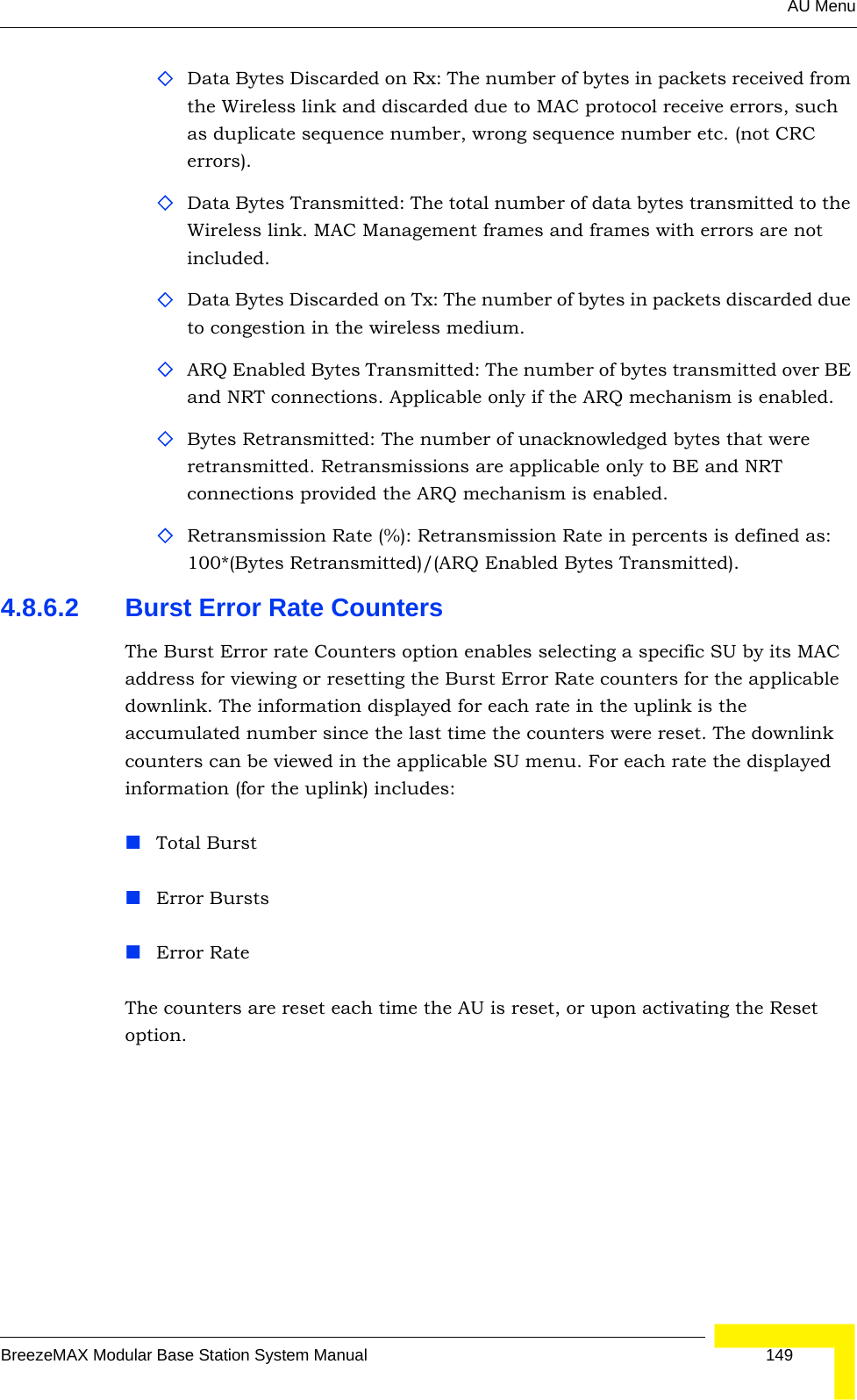 AU MenuBreezeMAX Modular Base Station System Manual 149Data Bytes Discarded on Rx: The number of bytes in packets received from the Wireless link and discarded due to MAC protocol receive errors, such as duplicate sequence number, wrong sequence number etc. (not CRC errors).Data Bytes Transmitted: The total number of data bytes transmitted to the Wireless link. MAC Management frames and frames with errors are not included.Data Bytes Discarded on Tx: The number of bytes in packets discarded due to congestion in the wireless medium.ARQ Enabled Bytes Transmitted: The number of bytes transmitted over BE and NRT connections. Applicable only if the ARQ mechanism is enabled. Bytes Retransmitted: The number of unacknowledged bytes that were retransmitted. Retransmissions are applicable only to BE and NRT connections provided the ARQ mechanism is enabled. Retransmission Rate (%): Retransmission Rate in percents is defined as: 100*(Bytes Retransmitted)/(ARQ Enabled Bytes Transmitted).4.8.6.2 Burst Error Rate CountersThe Burst Error rate Counters option enables selecting a specific SU by its MAC address for viewing or resetting the Burst Error Rate counters for the applicable downlink. The information displayed for each rate in the uplink is the accumulated number since the last time the counters were reset. The downlink counters can be viewed in the applicable SU menu. For each rate the displayed information (for the uplink) includes:Total BurstError BurstsError RateThe counters are reset each time the AU is reset, or upon activating the Reset option.