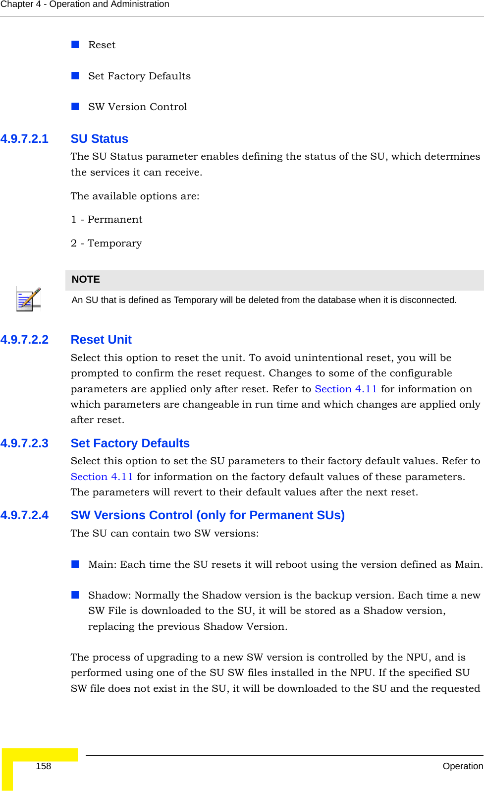  158 OperationChapter 4 - Operation and AdministrationResetSet Factory DefaultsSW Version Control4.9.7.2.1 SU StatusThe SU Status parameter enables defining the status of the SU, which determines the services it can receive.The available options are:1 - Permanent2 - Temporary4.9.7.2.2 Reset UnitSelect this option to reset the unit. To avoid unintentional reset, you will be prompted to confirm the reset request. Changes to some of the configurable parameters are applied only after reset. Refer to Section 4.11 for information on which parameters are changeable in run time and which changes are applied only after reset.4.9.7.2.3 Set Factory DefaultsSelect this option to set the SU parameters to their factory default values. Refer to Section 4.11 for information on the factory default values of these parameters. The parameters will revert to their default values after the next reset.4.9.7.2.4 SW Versions Control (only for Permanent SUs)The SU can contain two SW versions:Main: Each time the SU resets it will reboot using the version defined as Main.Shadow: Normally the Shadow version is the backup version. Each time a new SW File is downloaded to the SU, it will be stored as a Shadow version, replacing the previous Shadow Version.The process of upgrading to a new SW version is controlled by the NPU, and is performed using one of the SU SW files installed in the NPU. If the specified SU SW file does not exist in the SU, it will be downloaded to the SU and the requested NOTEAn SU that is defined as Temporary will be deleted from the database when it is disconnected.