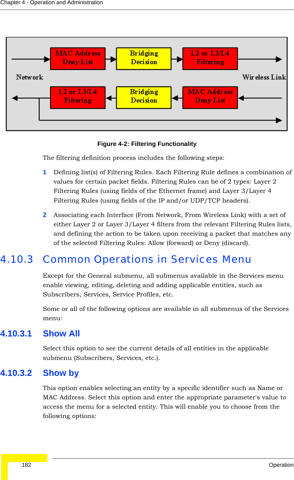  182 OperationChapter 4 - Operation and Administration The filtering definition process includes the following steps:1Defining list(s) of Filtering Rules. Each Filtering Rule defines a combination of values for certain packet fields. Filtering Rules can be of 2 types: Layer 2 Filtering Rules (using fields of the Ethernet frame) and Layer 3/Layer 4 Filtering Rules (using fields of the IP and/or UDP/TCP headers). 2Associating each Interface (From Network, From Wireless Link) with a set of either Layer 2 or Layer 3/Layer 4 filters from the relevant Filtering Rules lists, and defining the action to be taken upon receiving a packet that matches any of the selected Filtering Rules: Allow (forward) or Deny (discard).4.10.3 Common Operations in Services MenuExcept for the General submenu, all submenus available in the Services menu enable viewing, editing, deleting and adding applicable entities, such as Subscribers, Services, Service Profiles, etc.Some or all of the following options are available in all submenus of the Services menu:4.10.3.1 Show AllSelect this option to see the current details of all entities in the applicable submenu (Subscribers, Services, etc.).4.10.3.2 Show byThis option enables selecting an entity by a specific identifier such as Name or MAC Address. Select this option and enter the appropriate parameter&apos;s value to access the menu for a selected entity. This will enable you to choose from the following options:Figure 4-2: Filtering Functionality