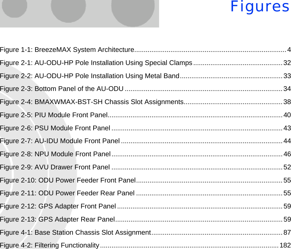 FiguresFigure 1-1: BreezeMAX System Architecture................................................................................4Figure 2-1: AU-ODU-HP Pole Installation Using Special Clamps...............................................32Figure 2-2: AU-ODU-HP Pole Installation Using Metal Band......................................................33Figure 2-3: Bottom Panel of the AU-ODU ...................................................................................34Figure 2-4: BMAXWMAX-BST-SH Chassis Slot Assignments....................................................38Figure 2-5: PIU Module Front Panel............................................................................................40Figure 2-6: PSU Module Front Panel..........................................................................................43Figure 2-7: AU-IDU Module Front Panel .....................................................................................44Figure 2-8: NPU Module Front Panel..........................................................................................46Figure 2-9: AVU Drawer Front Panel ..........................................................................................52Figure 2-10: ODU Power Feeder Front Panel.............................................................................55Figure 2-11: ODU Power Feeder Rear Panel .............................................................................55Figure 2-12: GPS Adapter Front Panel.......................................................................................59Figure 2-13: GPS Adapter Rear Panel........................................................................................59Figure 4-1: Base Station Chassis Slot Assignment.....................................................................87Figure 4-2: Filtering Functionality..............................................................................................182