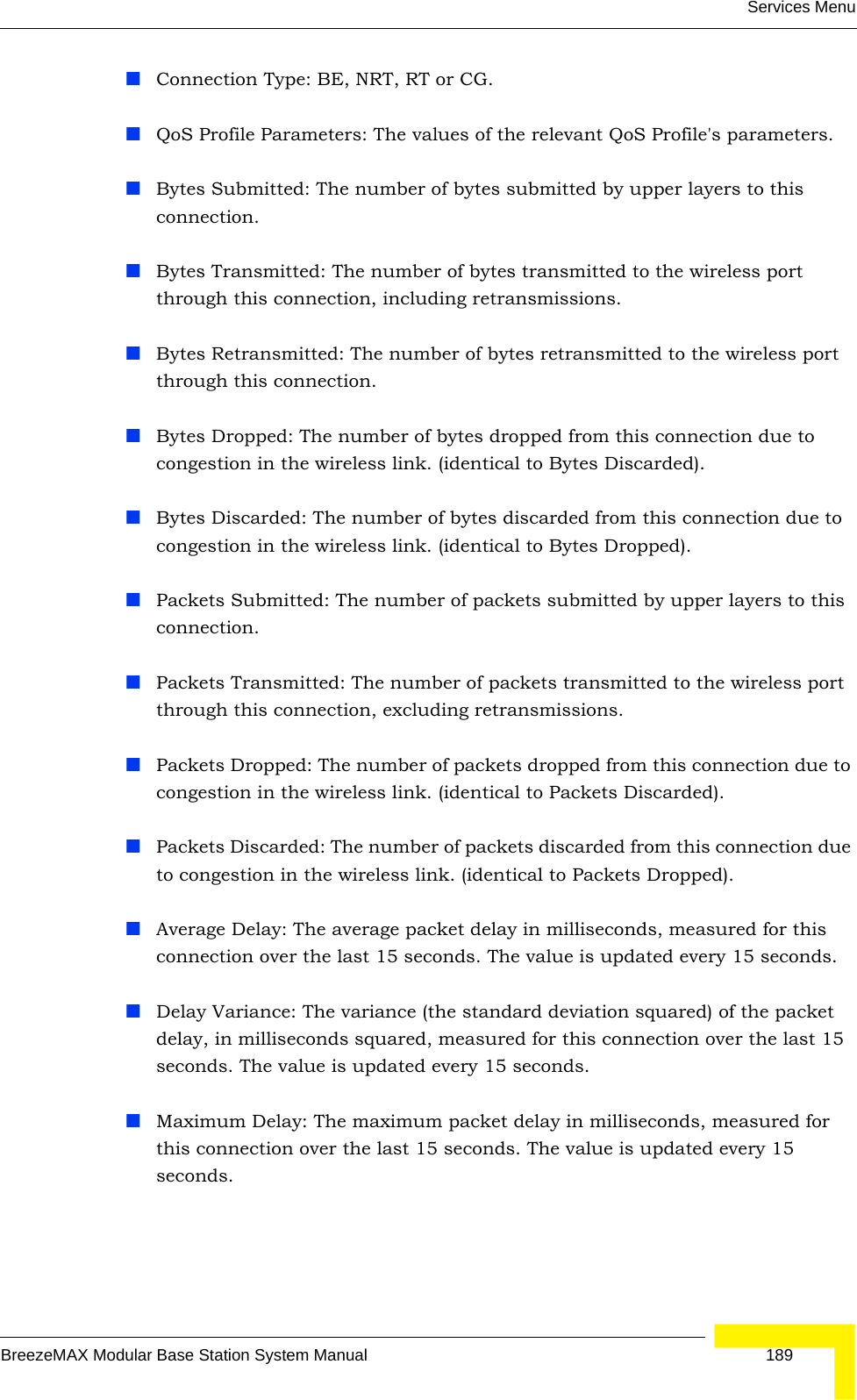 Services MenuBreezeMAX Modular Base Station System Manual 189Connection Type: BE, NRT, RT or CG.QoS Profile Parameters: The values of the relevant QoS Profile&apos;s parameters.Bytes Submitted: The number of bytes submitted by upper layers to this connection.Bytes Transmitted: The number of bytes transmitted to the wireless port through this connection, including retransmissions.Bytes Retransmitted: The number of bytes retransmitted to the wireless port through this connection.Bytes Dropped: The number of bytes dropped from this connection due to congestion in the wireless link. (identical to Bytes Discarded).Bytes Discarded: The number of bytes discarded from this connection due to congestion in the wireless link. (identical to Bytes Dropped).Packets Submitted: The number of packets submitted by upper layers to this connection.Packets Transmitted: The number of packets transmitted to the wireless port through this connection, excluding retransmissions.Packets Dropped: The number of packets dropped from this connection due to congestion in the wireless link. (identical to Packets Discarded).Packets Discarded: The number of packets discarded from this connection due to congestion in the wireless link. (identical to Packets Dropped).Average Delay: The average packet delay in milliseconds, measured for this connection over the last 15 seconds. The value is updated every 15 seconds.Delay Variance: The variance (the standard deviation squared) of the packet delay, in milliseconds squared, measured for this connection over the last 15 seconds. The value is updated every 15 seconds.Maximum Delay: The maximum packet delay in milliseconds, measured for this connection over the last 15 seconds. The value is updated every 15 seconds.