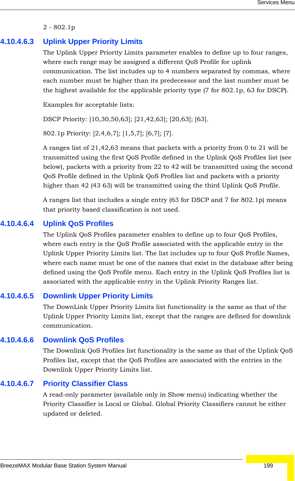Services MenuBreezeMAX Modular Base Station System Manual 1992 - 802.1p4.10.4.6.3 Uplink Upper Priority LimitsThe Uplink Upper Priority Limits parameter enables to define up to four ranges, where each range may be assigned a different QoS Profile for uplink communication. The list includes up to 4 numbers separated by commas, where each number must be higher than its predecessor and the last number must be the highest available for the applicable priority type (7 for 802.1p, 63 for DSCP).Examples for acceptable lists:DSCP Priority: [10,30,50,63]; [21,42,63]; [20,63]; [63].802.1p Priority: [2,4,6,7]; [1,5,7]; [6,7]; [7].A ranges list of 21,42,63 means that packets with a priority from 0 to 21 will be transmitted using the first QoS Profile defined in the Uplink QoS Profiles list (see below), packets with a priority from 22 to 42 will be transmitted using the second QoS Profile defined in the Uplink QoS Profiles list and packets with a priority higher than 42 (43 63) will be transmitted using the third Uplink QoS Profile.A ranges list that includes a single entry (63 for DSCP and 7 for 802.1p) means that priority based classification is not used.4.10.4.6.4 Uplink QoS ProfilesThe Uplink QoS Profiles parameter enables to define up to four QoS Profiles, where each entry is the QoS Profile associated with the applicable entry in the Uplink Upper Priority Limits list. The list includes up to four QoS Profile Names, where each name must be one of the names that exist in the database after being defined using the QoS Profile menu. Each entry in the Uplink QoS Profiles list is associated with the applicable entry in the Uplink Priority Ranges list.4.10.4.6.5 Downlink Upper Priority LimitsThe DownLink Upper Priority Limits list functionality is the same as that of the Uplink Upper Priority Limits list, except that the ranges are defined for downlink communication.4.10.4.6.6 Downlink QoS ProfilesThe Downlink QoS Profiles list functionality is the same as that of the Uplink QoS Profiles list, except that the QoS Profiles are associated with the entries in the Downlink Upper Priority Limits list.4.10.4.6.7 Priority Classifier ClassA read-only parameter (available only in Show menu) indicating whether the Priority Classifier is Local or Global. Global Priority Classifiers cannot be either updated or deleted.