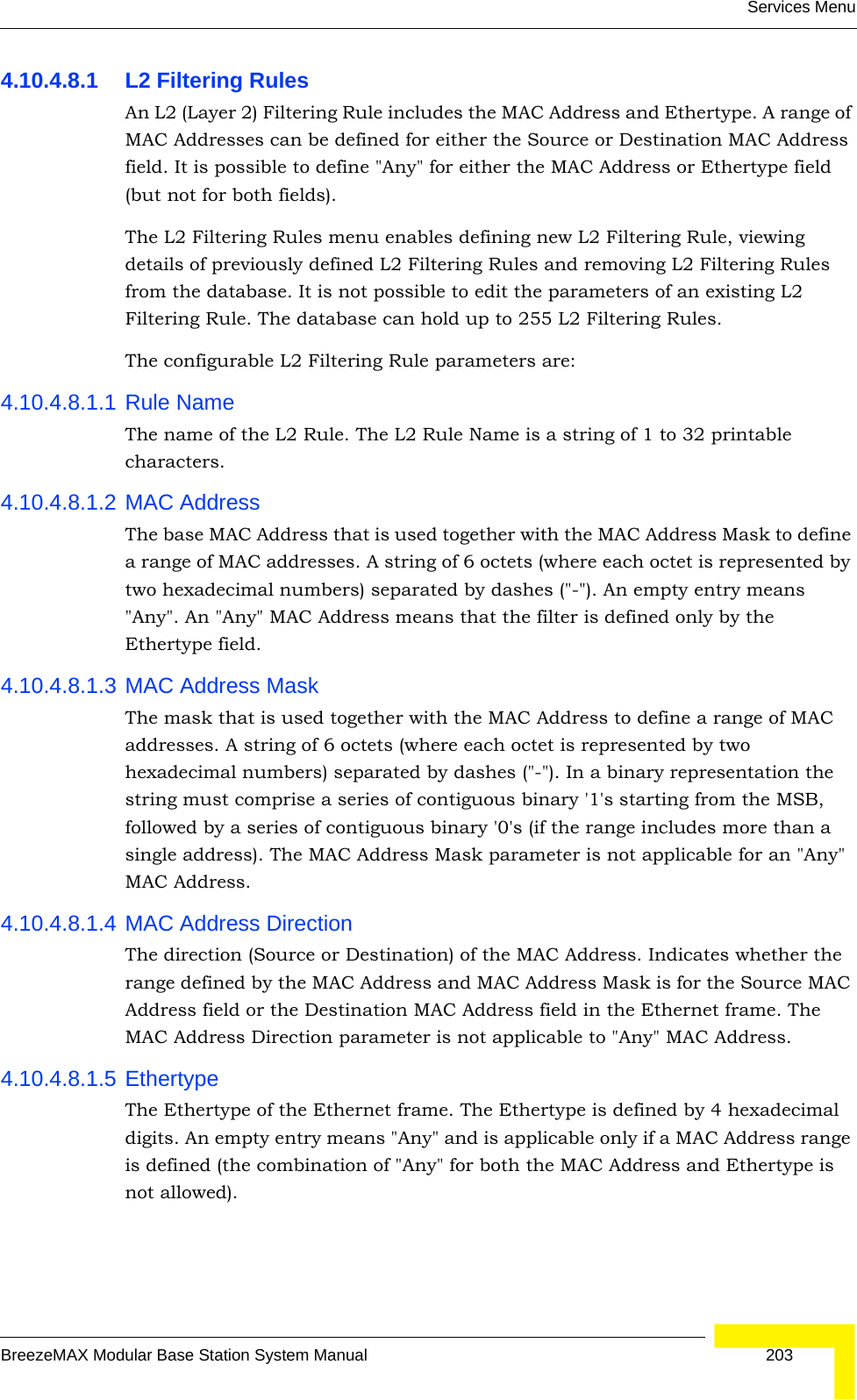 Services MenuBreezeMAX Modular Base Station System Manual 2034.10.4.8.1 L2 Filtering RulesAn L2 (Layer 2) Filtering Rule includes the MAC Address and Ethertype. A range of MAC Addresses can be defined for either the Source or Destination MAC Address field. It is possible to define &quot;Any&quot; for either the MAC Address or Ethertype field (but not for both fields). The L2 Filtering Rules menu enables defining new L2 Filtering Rule, viewing details of previously defined L2 Filtering Rules and removing L2 Filtering Rules from the database. It is not possible to edit the parameters of an existing L2 Filtering Rule. The database can hold up to 255 L2 Filtering Rules. The configurable L2 Filtering Rule parameters are:4.10.4.8.1.1 Rule NameThe name of the L2 Rule. The L2 Rule Name is a string of 1 to 32 printable characters.4.10.4.8.1.2 MAC AddressThe base MAC Address that is used together with the MAC Address Mask to define a range of MAC addresses. A string of 6 octets (where each octet is represented by two hexadecimal numbers) separated by dashes (&quot;-&quot;). An empty entry means &quot;Any&quot;. An &quot;Any&quot; MAC Address means that the filter is defined only by the Ethertype field.4.10.4.8.1.3 MAC Address MaskThe mask that is used together with the MAC Address to define a range of MAC addresses. A string of 6 octets (where each octet is represented by two hexadecimal numbers) separated by dashes (&quot;-&quot;). In a binary representation the string must comprise a series of contiguous binary &apos;1&apos;s starting from the MSB, followed by a series of contiguous binary &apos;0&apos;s (if the range includes more than a single address). The MAC Address Mask parameter is not applicable for an &quot;Any&quot; MAC Address.4.10.4.8.1.4 MAC Address DirectionThe direction (Source or Destination) of the MAC Address. Indicates whether the range defined by the MAC Address and MAC Address Mask is for the Source MAC Address field or the Destination MAC Address field in the Ethernet frame. The MAC Address Direction parameter is not applicable to &quot;Any&quot; MAC Address.4.10.4.8.1.5 EthertypeThe Ethertype of the Ethernet frame. The Ethertype is defined by 4 hexadecimal digits. An empty entry means &quot;Any&quot; and is applicable only if a MAC Address range is defined (the combination of &quot;Any&quot; for both the MAC Address and Ethertype is not allowed).