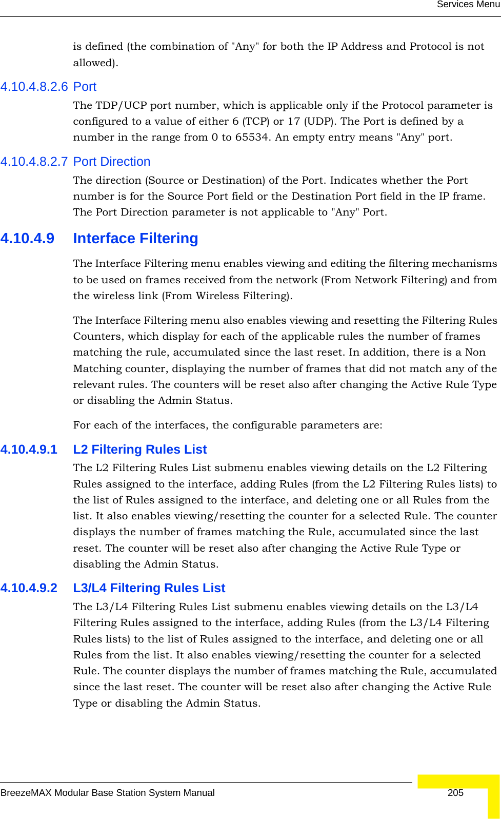 Services MenuBreezeMAX Modular Base Station System Manual 205is defined (the combination of &quot;Any&quot; for both the IP Address and Protocol is not allowed).4.10.4.8.2.6 PortThe TDP/UCP port number, which is applicable only if the Protocol parameter is configured to a value of either 6 (TCP) or 17 (UDP). The Port is defined by a number in the range from 0 to 65534. An empty entry means &quot;Any&quot; port.4.10.4.8.2.7 Port DirectionThe direction (Source or Destination) of the Port. Indicates whether the Port number is for the Source Port field or the Destination Port field in the IP frame. The Port Direction parameter is not applicable to &quot;Any&quot; Port.4.10.4.9 Interface FilteringThe Interface Filtering menu enables viewing and editing the filtering mechanisms to be used on frames received from the network (From Network Filtering) and from the wireless link (From Wireless Filtering). The Interface Filtering menu also enables viewing and resetting the Filtering Rules Counters, which display for each of the applicable rules the number of frames matching the rule, accumulated since the last reset. In addition, there is a Non Matching counter, displaying the number of frames that did not match any of the relevant rules. The counters will be reset also after changing the Active Rule Type or disabling the Admin Status.For each of the interfaces, the configurable parameters are:4.10.4.9.1 L2 Filtering Rules ListThe L2 Filtering Rules List submenu enables viewing details on the L2 Filtering Rules assigned to the interface, adding Rules (from the L2 Filtering Rules lists) to the list of Rules assigned to the interface, and deleting one or all Rules from the list. It also enables viewing/resetting the counter for a selected Rule. The counter displays the number of frames matching the Rule, accumulated since the last reset. The counter will be reset also after changing the Active Rule Type or disabling the Admin Status.4.10.4.9.2 L3/L4 Filtering Rules ListThe L3/L4 Filtering Rules List submenu enables viewing details on the L3/L4 Filtering Rules assigned to the interface, adding Rules (from the L3/L4 Filtering Rules lists) to the list of Rules assigned to the interface, and deleting one or all Rules from the list. It also enables viewing/resetting the counter for a selected Rule. The counter displays the number of frames matching the Rule, accumulated since the last reset. The counter will be reset also after changing the Active Rule Type or disabling the Admin Status.