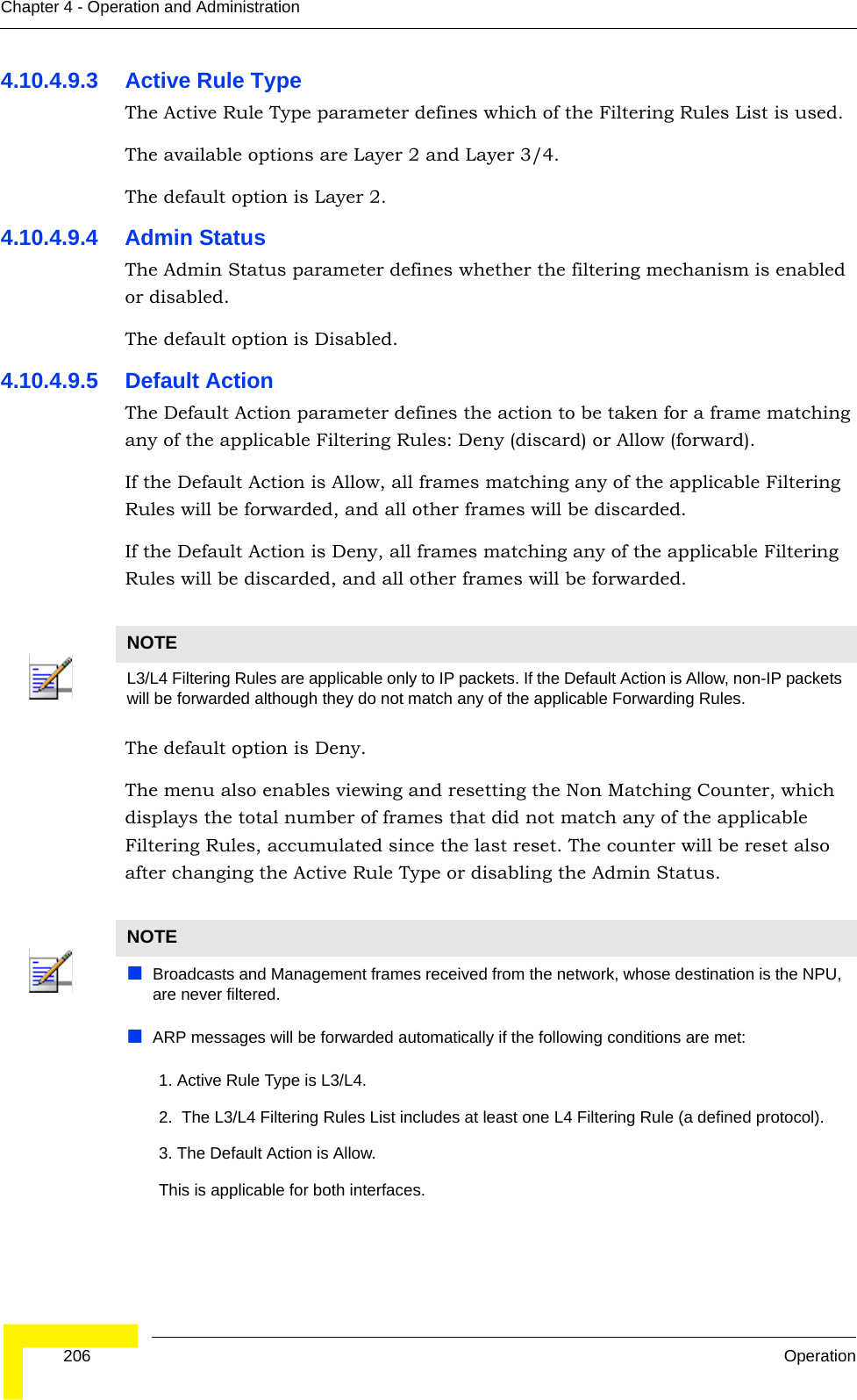  206 OperationChapter 4 - Operation and Administration4.10.4.9.3 Active Rule TypeThe Active Rule Type parameter defines which of the Filtering Rules List is used. The available options are Layer 2 and Layer 3/4. The default option is Layer 2.4.10.4.9.4 Admin StatusThe Admin Status parameter defines whether the filtering mechanism is enabled or disabled.The default option is Disabled.4.10.4.9.5 Default ActionThe Default Action parameter defines the action to be taken for a frame matching any of the applicable Filtering Rules: Deny (discard) or Allow (forward).If the Default Action is Allow, all frames matching any of the applicable Filtering Rules will be forwarded, and all other frames will be discarded.If the Default Action is Deny, all frames matching any of the applicable Filtering Rules will be discarded, and all other frames will be forwarded.The default option is Deny.The menu also enables viewing and resetting the Non Matching Counter, which displays the total number of frames that did not match any of the applicable Filtering Rules, accumulated since the last reset. The counter will be reset also after changing the Active Rule Type or disabling the Admin Status.NOTEL3/L4 Filtering Rules are applicable only to IP packets. If the Default Action is Allow, non-IP packets will be forwarded although they do not match any of the applicable Forwarding Rules.NOTEBroadcasts and Management frames received from the network, whose destination is the NPU, are never filtered.ARP messages will be forwarded automatically if the following conditions are met:       1. Active Rule Type is L3/L4.       2.  The L3/L4 Filtering Rules List includes at least one L4 Filtering Rule (a defined protocol).       3. The Default Action is Allow.       This is applicable for both interfaces.