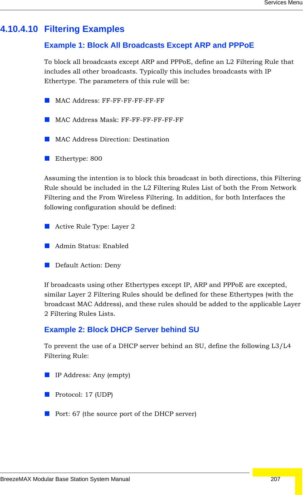 Services MenuBreezeMAX Modular Base Station System Manual 2074.10.4.10 Filtering ExamplesExample 1: Block All Broadcasts Except ARP and PPPoETo block all broadcasts except ARP and PPPoE, define an L2 Filtering Rule that includes all other broadcasts. Typically this includes broadcasts with IP Ethertype. The parameters of this rule will be:MAC Address: FF-FF-FF-FF-FF-FFMAC Address Mask: FF-FF-FF-FF-FF-FFMAC Address Direction: DestinationEthertype: 800Assuming the intention is to block this broadcast in both directions, this Filtering Rule should be included in the L2 Filtering Rules List of both the From Network Filtering and the From Wireless Filtering. In addition, for both Interfaces the following configuration should be defined:Active Rule Type: Layer 2Admin Status: EnabledDefault Action: DenyIf broadcasts using other Ethertypes except IP, ARP and PPPoE are excepted, similar Layer 2 Filtering Rules should be defined for these Ethertypes (with the broadcast MAC Address), and these rules should be added to the applicable Layer 2 Filtering Rules Lists.Example 2: Block DHCP Server behind SUTo prevent the use of a DHCP server behind an SU, define the following L3/L4 Filtering Rule:IP Address: Any (empty)Protocol: 17 (UDP)Port: 67 (the source port of the DHCP server)