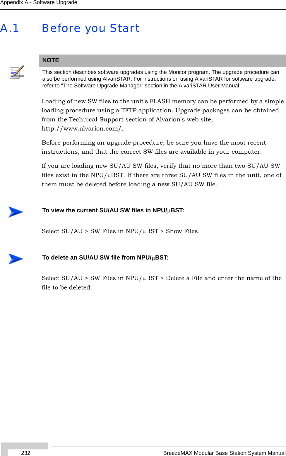 232 BreezeMAX Modular Base Station System ManualAppendix A - Software UpgradeA.1 Before you StartLoading of new SW files to the unit&apos;s FLASH memory can be performed by a simple loading procedure using a TFTP application. Upgrade packages can be obtained from the Technical Support section of Alvarion&apos;s web site, http://www.alvarion.com/. Before performing an upgrade procedure, be sure you have the most recent instructions, and that the correct SW files are available in your computer. If you are loading new SU/AU SW files, verify that no more than two SU/AU SW files exist in the NPU/μBST. If there are three SU/AU SW files in the unit, one of them must be deleted before loading a new SU/AU SW file.Select SU/AU &gt; SW Files in NPU/μBST &gt; Show Files.Select SU/AU &gt; SW Files in NPU/μBST &gt; Delete a File and enter the name of the file to be deleted.NOTEThis section describes software upgrades using the Monitor program. The upgrade procedure can also be performed using AlvariSTAR. For instructions on using AlvariSTAR for software upgrade, refer to &quot;The Software Upgrade Manager&quot; section in the AlvariSTAR User Manual.To view the current SU/AU SW files in NPU/μBST:To delete an SU/AU SW file from NPU/μBST: