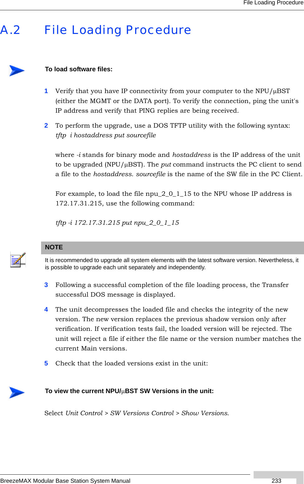 File Loading ProcedureBreezeMAX Modular Base Station System Manual 233A.2 File Loading Procedure1Verify that you have IP connectivity from your computer to the NPU/μBST (either the MGMT or the DATA port). To verify the connection, ping the unit&apos;s IP address and verify that PING replies are being received.2To perform the upgrade, use a DOS TFTP utility with the following syntax: tftp  i hostaddress put sourcefilewhere -i stands for binary mode and hostaddress is the IP address of the unit to be upgraded (NPU/μBST). The put command instructs the PC client to send a file to the hostaddress. sourcefile is the name of the SW file in the PC Client.For example, to load the file npu_2_0_1_15 to the NPU whose IP address is 172.17.31.215, use the following command:tftp -i 172.17.31.215 put npu_2_0_1_153Following a successful completion of the file loading process, the Transfer successful DOS message is displayed.4The unit decompresses the loaded file and checks the integrity of the new version. The new version replaces the previous shadow version only after verification. If verification tests fail, the loaded version will be rejected. The unit will reject a file if either the file name or the version number matches the current Main versions. 5Check that the loaded versions exist in the unit: Select Unit Control &gt; SW Versions Control &gt; Show Versions.To load software files:NOTEIt is recommended to upgrade all system elements with the latest software version. Nevertheless, it is possible to upgrade each unit separately and independently.To view the current NPU/μBST SW Versions in the unit: