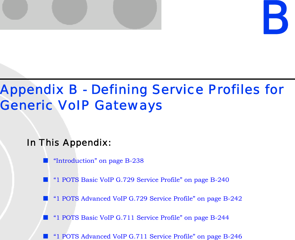 BAppendix B - Defining Service Profiles for Generic VoIP GatewaysIn This Appendix:“Introduction” on page B-238“1 POTS Basic VoIP G.729 Service Profile” on page B-240“1 POTS Advanced VoIP G.729 Service Profile” on page B-242“1 POTS Basic VoIP G.711 Service Profile” on page B-244“1 POTS Advanced VoIP G.711 Service Profile” on page B-246