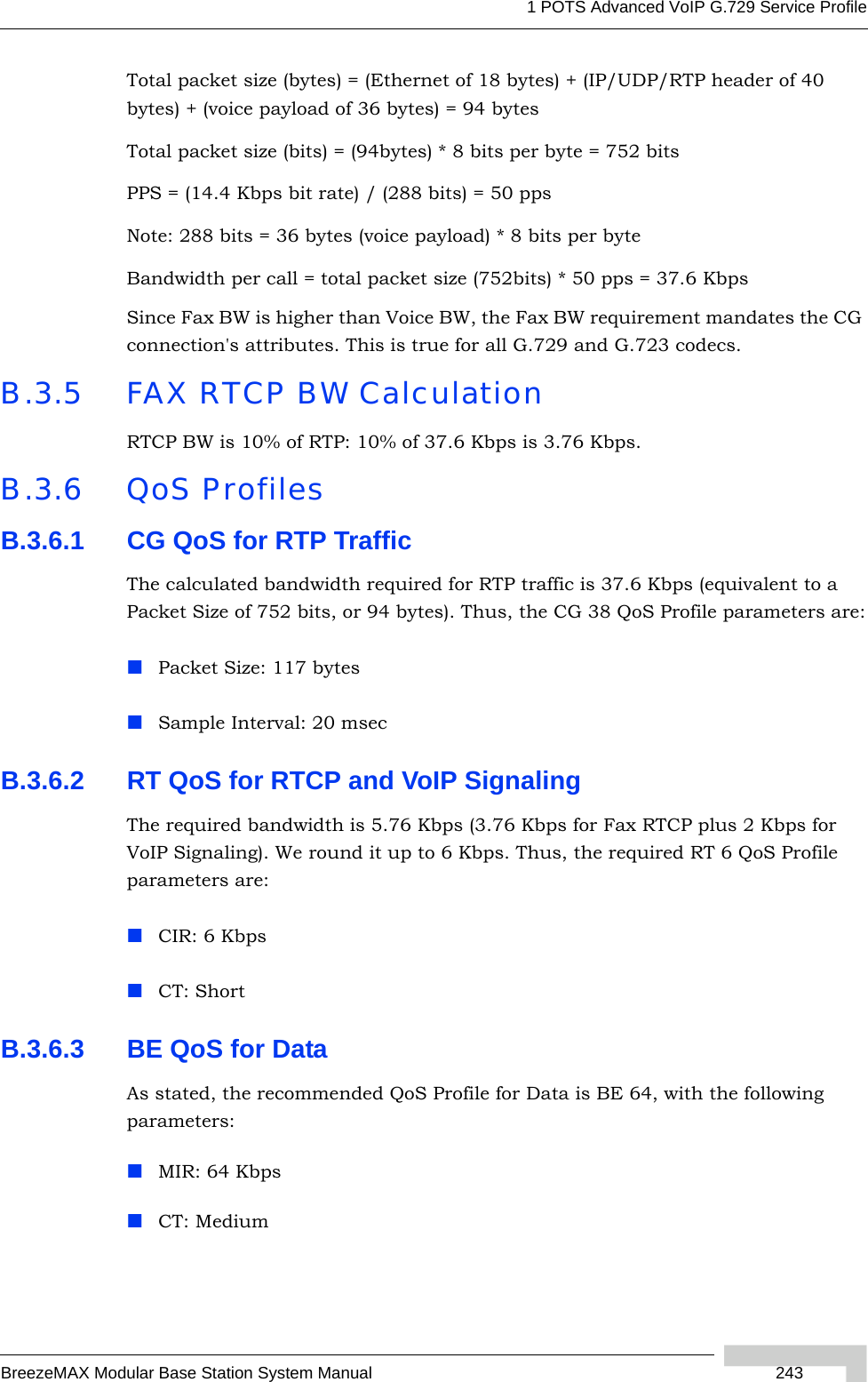 1 POTS Advanced VoIP G.729 Service ProfileBreezeMAX Modular Base Station System Manual  243Total packet size (bytes) = (Ethernet of 18 bytes) + (IP/UDP/RTP header of 40 bytes) + (voice payload of 36 bytes) = 94 bytesTotal packet size (bits) = (94bytes) * 8 bits per byte = 752 bitsPPS = (14.4 Kbps bit rate) / (288 bits) = 50 ppsNote: 288 bits = 36 bytes (voice payload) * 8 bits per byteBandwidth per call = total packet size (752bits) * 50 pps = 37.6 KbpsSince Fax BW is higher than Voice BW, the Fax BW requirement mandates the CG connection&apos;s attributes. This is true for all G.729 and G.723 codecs.B.3.5 FAX RTCP BW CalculationRTCP BW is 10% of RTP: 10% of 37.6 Kbps is 3.76 Kbps.B.3.6 QoS ProfilesB.3.6.1 CG QoS for RTP TrafficThe calculated bandwidth required for RTP traffic is 37.6 Kbps (equivalent to a Packet Size of 752 bits, or 94 bytes). Thus, the CG 38 QoS Profile parameters are:Packet Size: 117 bytesSample Interval: 20 msecB.3.6.2 RT QoS for RTCP and VoIP SignalingThe required bandwidth is 5.76 Kbps (3.76 Kbps for Fax RTCP plus 2 Kbps for VoIP Signaling). We round it up to 6 Kbps. Thus, the required RT 6 QoS Profile parameters are:CIR: 6 KbpsCT: ShortB.3.6.3 BE QoS for DataAs stated, the recommended QoS Profile for Data is BE 64, with the following parameters:MIR: 64 KbpsCT: Medium