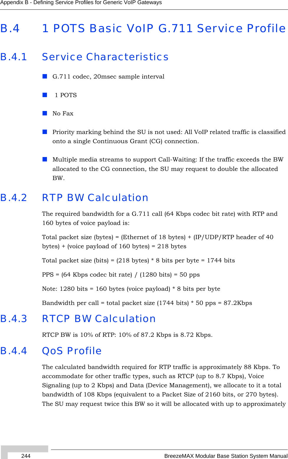 244 BreezeMAX Modular Base Station System ManualAppendix B - Defining Service Profiles for Generic VoIP GatewaysB.4 1 POTS Basic VoIP G.711 Service ProfileB.4.1 Service CharacteristicsG.711 codec, 20msec sample interval 1 POTSNo FaxPriority marking behind the SU is not used: All VoIP related traffic is classified onto a single Continuous Grant (CG) connection.Multiple media streams to support Call-Waiting: If the traffic exceeds the BW allocated to the CG connection, the SU may request to double the allocated BW. B.4.2 RTP BW CalculationThe required bandwidth for a G.711 call (64 Kbps codec bit rate) with RTP and 160 bytes of voice payload is:Total packet size (bytes) = (Ethernet of 18 bytes) + (IP/UDP/RTP header of 40 bytes) + (voice payload of 160 bytes) = 218 bytesTotal packet size (bits) = (218 bytes) * 8 bits per byte = 1744 bitsPPS = (64 Kbps codec bit rate) / (1280 bits) = 50 ppsNote: 1280 bits = 160 bytes (voice payload) * 8 bits per byteBandwidth per call = total packet size (1744 bits) * 50 pps = 87.2KbpsB.4.3 RTCP BW CalculationRTCP BW is 10% of RTP: 10% of 87.2 Kbps is 8.72 Kbps.B.4.4 QoS ProfileThe calculated bandwidth required for RTP traffic is approximately 88 Kbps. To accommodate for other traffic types, such as RTCP (up to 8.7 Kbps), Voice Signaling (up to 2 Kbps) and Data (Device Management), we allocate to it a total bandwidth of 108 Kbps (equivalent to a Packet Size of 2160 bits, or 270 bytes). The SU may request twice this BW so it will be allocated with up to approximately 