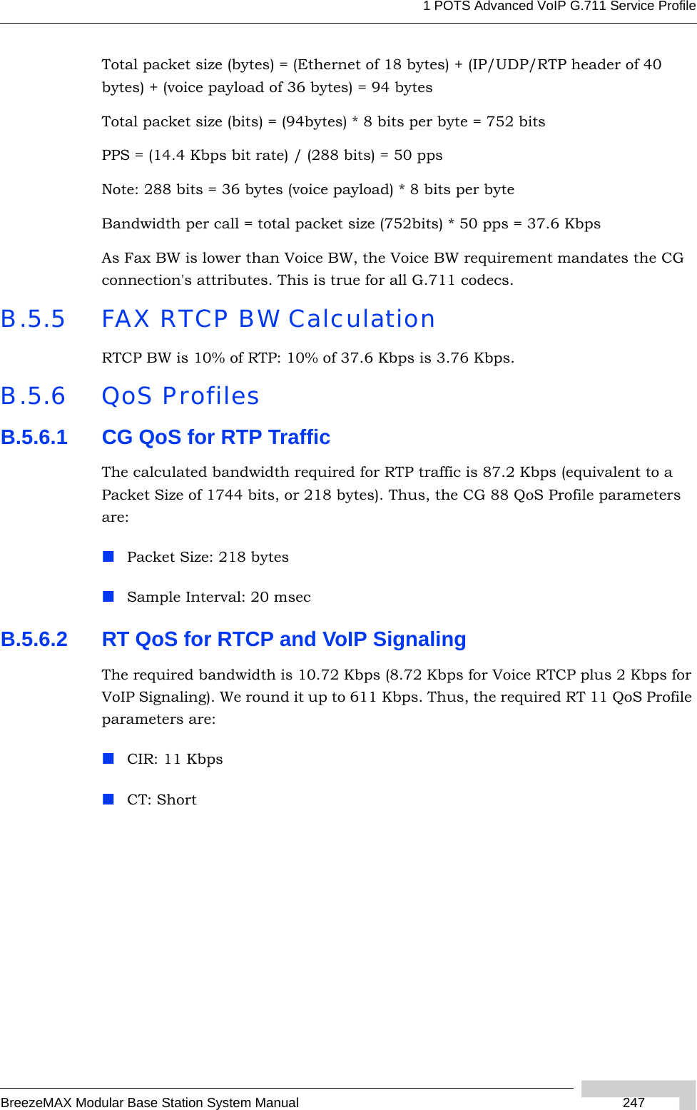 1 POTS Advanced VoIP G.711 Service ProfileBreezeMAX Modular Base Station System Manual  247Total packet size (bytes) = (Ethernet of 18 bytes) + (IP/UDP/RTP header of 40 bytes) + (voice payload of 36 bytes) = 94 bytesTotal packet size (bits) = (94bytes) * 8 bits per byte = 752 bitsPPS = (14.4 Kbps bit rate) / (288 bits) = 50 ppsNote: 288 bits = 36 bytes (voice payload) * 8 bits per byteBandwidth per call = total packet size (752bits) * 50 pps = 37.6 KbpsAs Fax BW is lower than Voice BW, the Voice BW requirement mandates the CG connection&apos;s attributes. This is true for all G.711 codecs.B.5.5 FAX RTCP BW CalculationRTCP BW is 10% of RTP: 10% of 37.6 Kbps is 3.76 Kbps.B.5.6 QoS ProfilesB.5.6.1 CG QoS for RTP TrafficThe calculated bandwidth required for RTP traffic is 87.2 Kbps (equivalent to a Packet Size of 1744 bits, or 218 bytes). Thus, the CG 88 QoS Profile parameters are:Packet Size: 218 bytesSample Interval: 20 msecB.5.6.2 RT QoS for RTCP and VoIP SignalingThe required bandwidth is 10.72 Kbps (8.72 Kbps for Voice RTCP plus 2 Kbps for VoIP Signaling). We round it up to 611 Kbps. Thus, the required RT 11 QoS Profile parameters are:CIR: 11 KbpsCT: Short