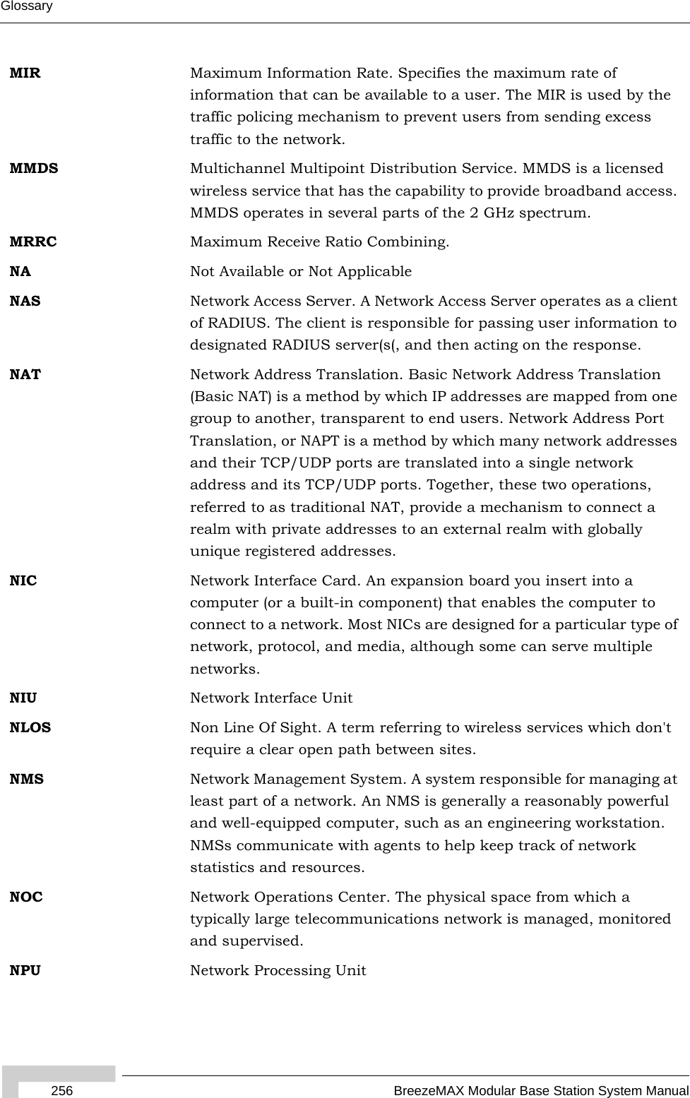 256 BreezeMAX Modular Base Station System ManualGlossaryMIR Maximum Information Rate. Specifies the maximum rate of information that can be available to a user. The MIR is used by the traffic policing mechanism to prevent users from sending excess traffic to the network.MMDS Multichannel Multipoint Distribution Service. MMDS is a licensed wireless service that has the capability to provide broadband access. MMDS operates in several parts of the 2 GHz spectrum.MRRC Maximum Receive Ratio Combining.NA Not Available or Not ApplicableNAS Network Access Server. A Network Access Server operates as a client of RADIUS. The client is responsible for passing user information to designated RADIUS server(s(, and then acting on the response.NAT Network Address Translation. Basic Network Address Translation (Basic NAT) is a method by which IP addresses are mapped from one group to another, transparent to end users. Network Address Port Translation, or NAPT is a method by which many network addresses and their TCP/UDP ports are translated into a single network address and its TCP/UDP ports. Together, these two operations, referred to as traditional NAT, provide a mechanism to connect a realm with private addresses to an external realm with globally unique registered addresses.NIC Network Interface Card. An expansion board you insert into a computer (or a built-in component) that enables the computer to connect to a network. Most NICs are designed for a particular type of network, protocol, and media, although some can serve multiple networks.NIU Network Interface UnitNLOS Non Line Of Sight. A term referring to wireless services which don&apos;t require a clear open path between sites.NMS Network Management System. A system responsible for managing at least part of a network. An NMS is generally a reasonably powerful and well-equipped computer, such as an engineering workstation. NMSs communicate with agents to help keep track of network statistics and resources.NOC Network Operations Center. The physical space from which a typically large telecommunications network is managed, monitored and supervised.NPU Network Processing Unit