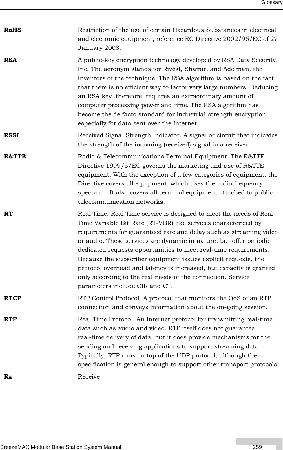 GlossaryBreezeMAX Modular Base Station System Manual  259RoHS Restriction of the use of certain Hazardous Substances in electrical and electronic equipment, reference EC Directive 2002/95/EC of 27 January 2003.RSA A public-key encryption technology developed by RSA Data Security, Inc. The acronym stands for Rivest, Shamir, and Adelman, the inventors of the technique. The RSA algorithm is based on the fact that there is no efficient way to factor very large numbers. Deducing an RSA key, therefore, requires an extraordinary amount of computer processing power and time. The RSA algorithm has become the de facto standard for industrial-strength encryption, especially for data sent over the Internet.RSSI Received Signal Strength Indicator. A signal or circuit that indicates the strength of the incoming (received) signal in a receiver.R&amp;TTE Radio &amp; Telecommunications Terminal Equipment. The R&amp;TTE Directive 1999/5/EC governs the marketing and use of R&amp;TTE equipment. With the exception of a few categories of equipment, the Directive covers all equipment, which uses the radio frequency spectrum. It also covers all terminal equipment attached to public telecommunication networks.RT Real Time. Real Time service is designed to meet the needs of Real Time Variable Bit Rate (RT-VBR) like services characterized by requirements for guaranteed rate and delay such as streaming video or audio. These services are dynamic in nature, but offer periodic dedicated requests opportunities to meet real-time requirements. Because the subscriber equipment issues explicit requests, the protocol overhead and latency is increased, but capacity is granted only according to the real needs of the connection. Service parameters include CIR and CT.RTCP RTP Control Protocol. A protocol that monitors the QoS of an RTP connection and conveys information about the on-going session.   RTP Real Time Protocol. An Internet protocol for transmitting real-time data such as audio and video. RTP itself does not guarantee real-time delivery of data, but it does provide mechanisms for the sending and receiving applications to support streaming data. Typically, RTP runs on top of the UDP protocol, although the specification is general enough to support other transport protocols.Rx Receive