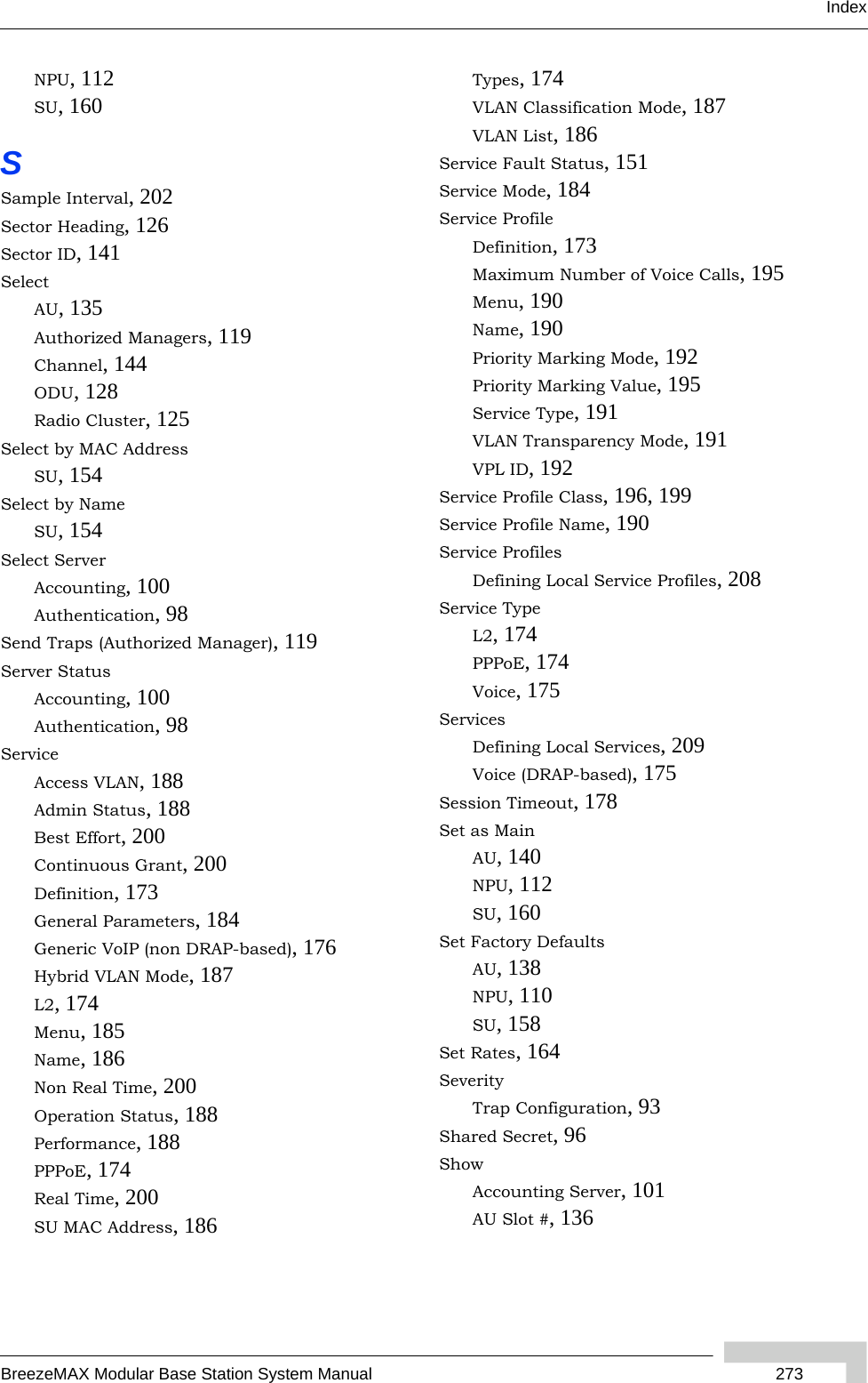 IndexBreezeMAX Modular Base Station System Manual  273NPU, 112SU, 160SSample Interval, 202Sector Heading, 126Sector ID, 141SelectAU, 135Authorized Managers, 119Channel, 144ODU, 128Radio Cluster, 125Select by MAC AddressSU, 154Select by NameSU, 154Select ServerAccounting, 100Authentication, 98Send Traps (Authorized Manager), 119Server StatusAccounting, 100Authentication, 98ServiceAccess VLAN, 188Admin Status, 188Best Effort, 200Continuous Grant, 200Definition, 173General Parameters, 184Generic VoIP (non DRAP-based), 176Hybrid VLAN Mode, 187L2, 174Menu, 185Name, 186Non Real Time, 200Operation Status, 188Performance, 188PPPoE, 174Real Time, 200SU MAC Address, 186Types, 174VLAN Classification Mode, 187VLAN List, 186Service Fault Status, 151Service Mode, 184Service ProfileDefinition, 173Maximum Number of Voice Calls, 195Menu, 190Name, 190Priority Marking Mode, 192Priority Marking Value, 195Service Type, 191VLAN Transparency Mode, 191VPL ID, 192Service Profile Class, 196, 199Service Profile Name, 190Service ProfilesDefining Local Service Profiles, 208Service TypeL2, 174PPPoE, 174Voice, 175ServicesDefining Local Services, 209Voice (DRAP-based), 175Session Timeout, 178Set as MainAU, 140NPU, 112SU, 160Set Factory DefaultsAU, 138NPU, 110SU, 158Set Rates, 164SeverityTrap Configuration, 93Shared Secret, 96ShowAccounting Server, 101AU Slot #, 136
