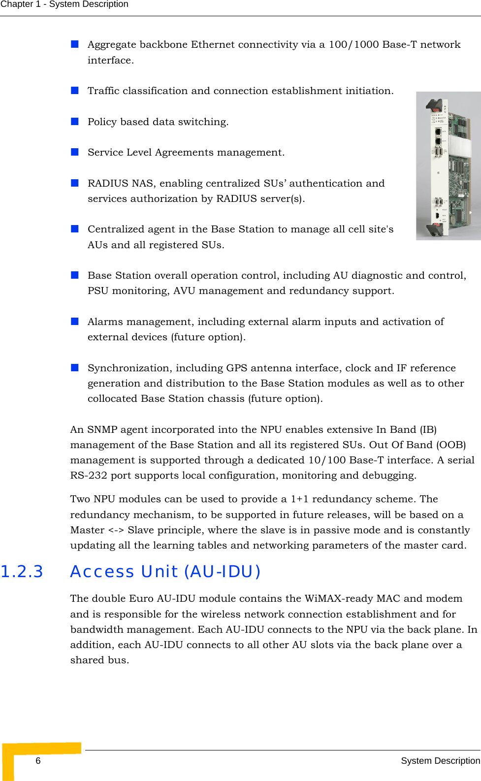 6System DescriptionChapter 1 - System DescriptionAggregate backbone Ethernet connectivity via a 100/1000 Base-T network interface.Traffic classification and connection establishment initiation.Policy based data switching.Service Level Agreements management.RADIUS NAS, enabling centralized SUs’ authentication and services authorization by RADIUS server(s).Centralized agent in the Base Station to manage all cell site&apos;s AUs and all registered SUs.Base Station overall operation control, including AU diagnostic and control, PSU monitoring, AVU management and redundancy support.Alarms management, including external alarm inputs and activation of external devices (future option).Synchronization, including GPS antenna interface, clock and IF reference generation and distribution to the Base Station modules as well as to other collocated Base Station chassis (future option).An SNMP agent incorporated into the NPU enables extensive In Band (IB) management of the Base Station and all its registered SUs. Out Of Band (OOB) management is supported through a dedicated 10/100 Base-T interface. A serial RS-232 port supports local configuration, monitoring and debugging.Two NPU modules can be used to provide a 1+1 redundancy scheme. The redundancy mechanism, to be supported in future releases, will be based on a Master &lt;-&gt; Slave principle, where the slave is in passive mode and is constantly updating all the learning tables and networking parameters of the master card.1.2.3 Access Unit (AU-IDU)The double Euro AU-IDU module contains the WiMAX-ready MAC and modem and is responsible for the wireless network connection establishment and for bandwidth management. Each AU-IDU connects to the NPU via the back plane. In addition, each AU-IDU connects to all other AU slots via the back plane over a shared bus.