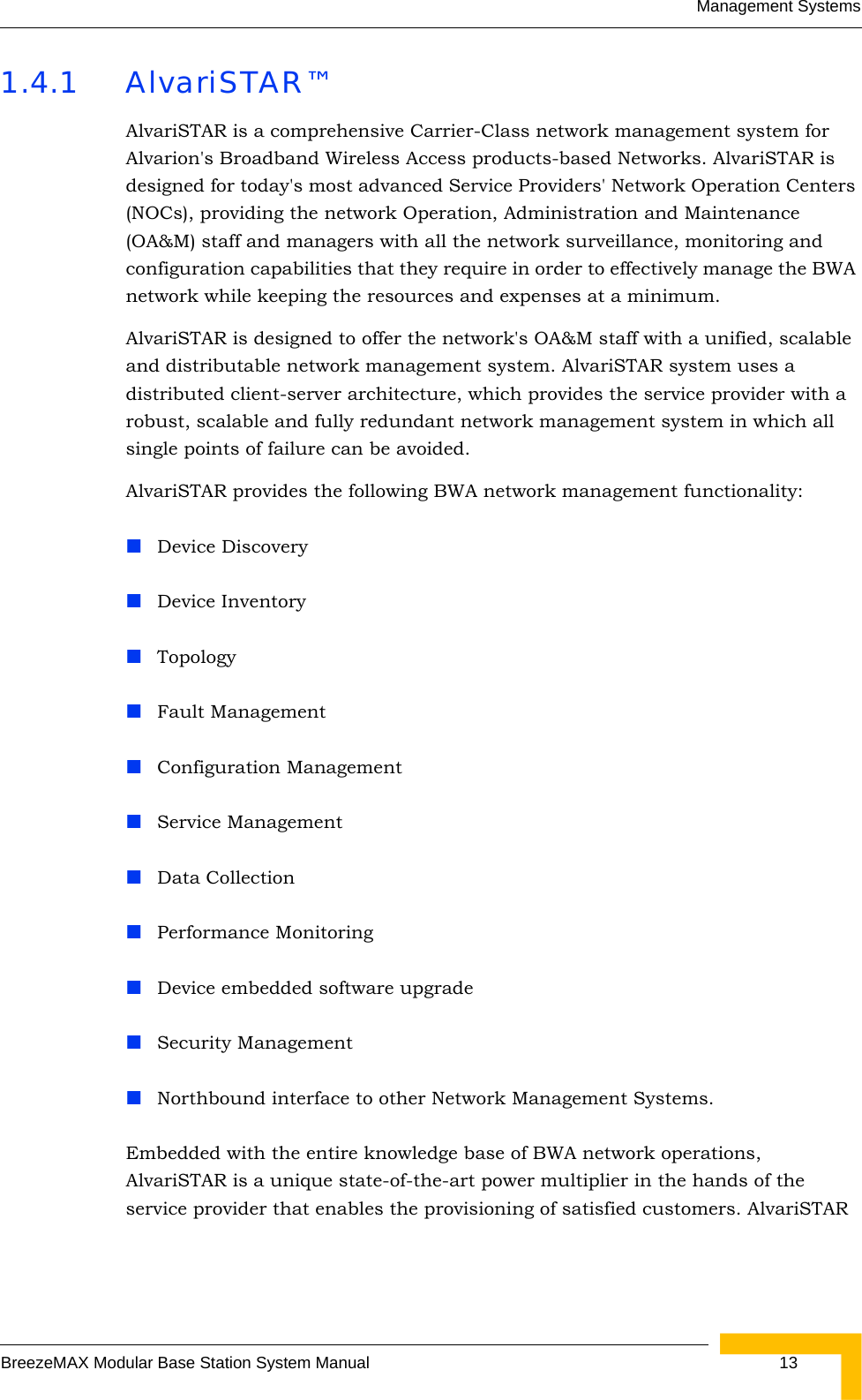 Management SystemsBreezeMAX Modular Base Station System Manual  131.4.1 AlvariSTAR™AlvariSTAR is a comprehensive Carrier-Class network management system for Alvarion&apos;s Broadband Wireless Access products-based Networks. AlvariSTAR is designed for today&apos;s most advanced Service Providers&apos; Network Operation Centers (NOCs), providing the network Operation, Administration and Maintenance (OA&amp;M) staff and managers with all the network surveillance, monitoring and configuration capabilities that they require in order to effectively manage the BWA network while keeping the resources and expenses at a minimum.AlvariSTAR is designed to offer the network&apos;s OA&amp;M staff with a unified, scalable and distributable network management system. AlvariSTAR system uses a distributed client-server architecture, which provides the service provider with a robust, scalable and fully redundant network management system in which all single points of failure can be avoided.AlvariSTAR provides the following BWA network management functionality:Device DiscoveryDevice InventoryTopologyFault ManagementConfiguration ManagementService ManagementData CollectionPerformance MonitoringDevice embedded software upgradeSecurity ManagementNorthbound interface to other Network Management Systems.Embedded with the entire knowledge base of BWA network operations, AlvariSTAR is a unique state-of-the-art power multiplier in the hands of the service provider that enables the provisioning of satisfied customers. AlvariSTAR 