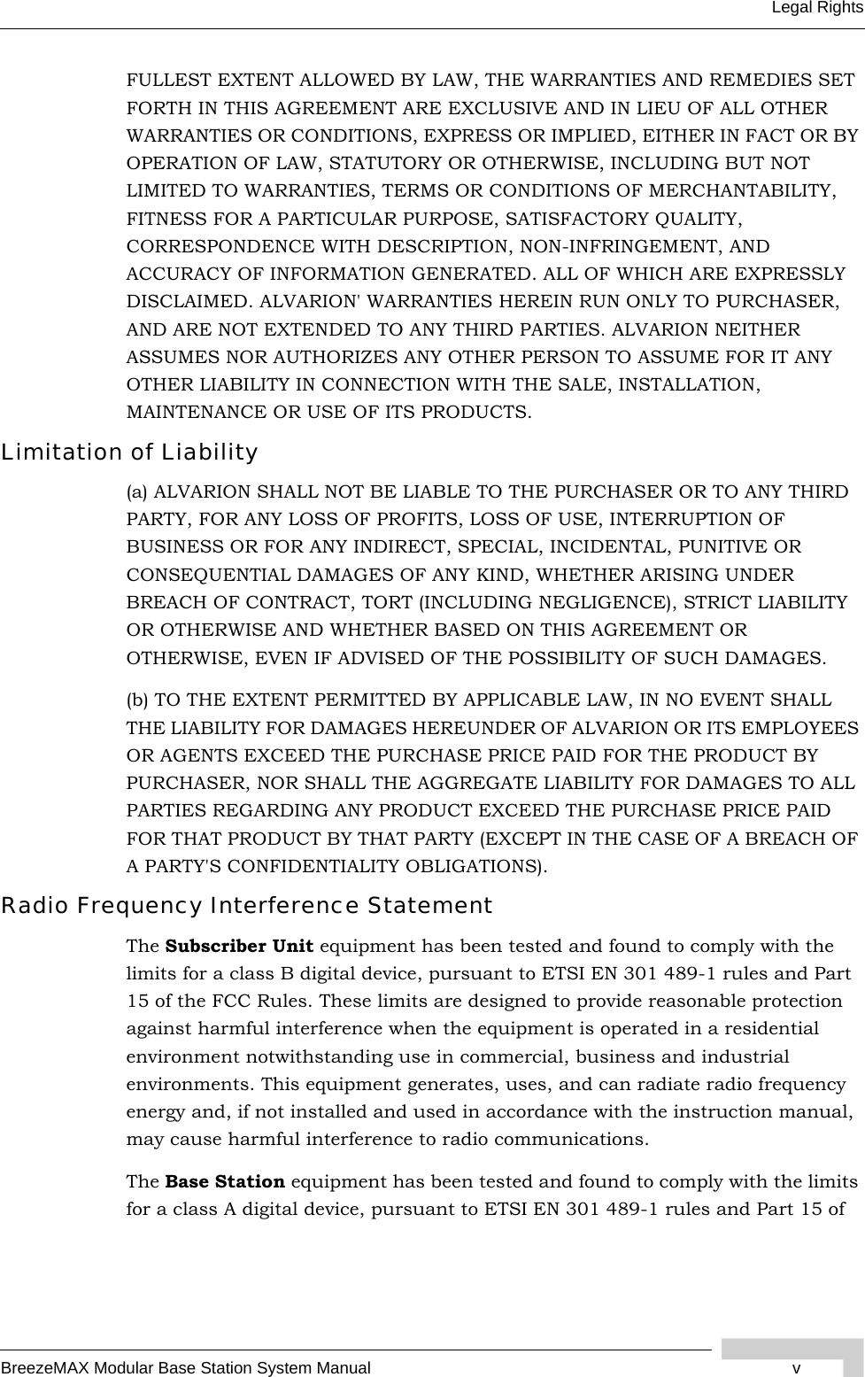 BreezeMAX Modular Base Station System Manual vLegal RightsFULLEST EXTENT ALLOWED BY LAW, THE WARRANTIES AND REMEDIES SET FORTH IN THIS AGREEMENT ARE EXCLUSIVE AND IN LIEU OF ALL OTHER WARRANTIES OR CONDITIONS, EXPRESS OR IMPLIED, EITHER IN FACT OR BY OPERATION OF LAW, STATUTORY OR OTHERWISE, INCLUDING BUT NOT LIMITED TO WARRANTIES, TERMS OR CONDITIONS OF MERCHANTABILITY, FITNESS FOR A PARTICULAR PURPOSE, SATISFACTORY QUALITY, CORRESPONDENCE WITH DESCRIPTION, NON-INFRINGEMENT, AND ACCURACY OF INFORMATION GENERATED. ALL OF WHICH ARE EXPRESSLY DISCLAIMED. ALVARION&apos; WARRANTIES HEREIN RUN ONLY TO PURCHASER, AND ARE NOT EXTENDED TO ANY THIRD PARTIES. ALVARION NEITHER ASSUMES NOR AUTHORIZES ANY OTHER PERSON TO ASSUME FOR IT ANY OTHER LIABILITY IN CONNECTION WITH THE SALE, INSTALLATION, MAINTENANCE OR USE OF ITS PRODUCTS.Limitation of Liability(a) ALVARION SHALL NOT BE LIABLE TO THE PURCHASER OR TO ANY THIRD PARTY, FOR ANY LOSS OF PROFITS, LOSS OF USE, INTERRUPTION OF BUSINESS OR FOR ANY INDIRECT, SPECIAL, INCIDENTAL, PUNITIVE OR CONSEQUENTIAL DAMAGES OF ANY KIND, WHETHER ARISING UNDER BREACH OF CONTRACT, TORT (INCLUDING NEGLIGENCE), STRICT LIABILITY OR OTHERWISE AND WHETHER BASED ON THIS AGREEMENT OR OTHERWISE, EVEN IF ADVISED OF THE POSSIBILITY OF SUCH DAMAGES.(b) TO THE EXTENT PERMITTED BY APPLICABLE LAW, IN NO EVENT SHALL THE LIABILITY FOR DAMAGES HEREUNDER OF ALVARION OR ITS EMPLOYEES OR AGENTS EXCEED THE PURCHASE PRICE PAID FOR THE PRODUCT BY PURCHASER, NOR SHALL THE AGGREGATE LIABILITY FOR DAMAGES TO ALL PARTIES REGARDING ANY PRODUCT EXCEED THE PURCHASE PRICE PAID FOR THAT PRODUCT BY THAT PARTY (EXCEPT IN THE CASE OF A BREACH OF A PARTY&apos;S CONFIDENTIALITY OBLIGATIONS).Radio Frequency Interference StatementThe Subscriber Unit equipment has been tested and found to comply with the limits for a class B digital device, pursuant to ETSI EN 301 489-1 rules and Part 15 of the FCC Rules. These limits are designed to provide reasonable protection against harmful interference when the equipment is operated in a residential environment notwithstanding use in commercial, business and industrial environments. This equipment generates, uses, and can radiate radio frequency energy and, if not installed and used in accordance with the instruction manual, may cause harmful interference to radio communications.The Base Station equipment has been tested and found to comply with the limits for a class A digital device, pursuant to ETSI EN 301 489-1 rules and Part 15 of 