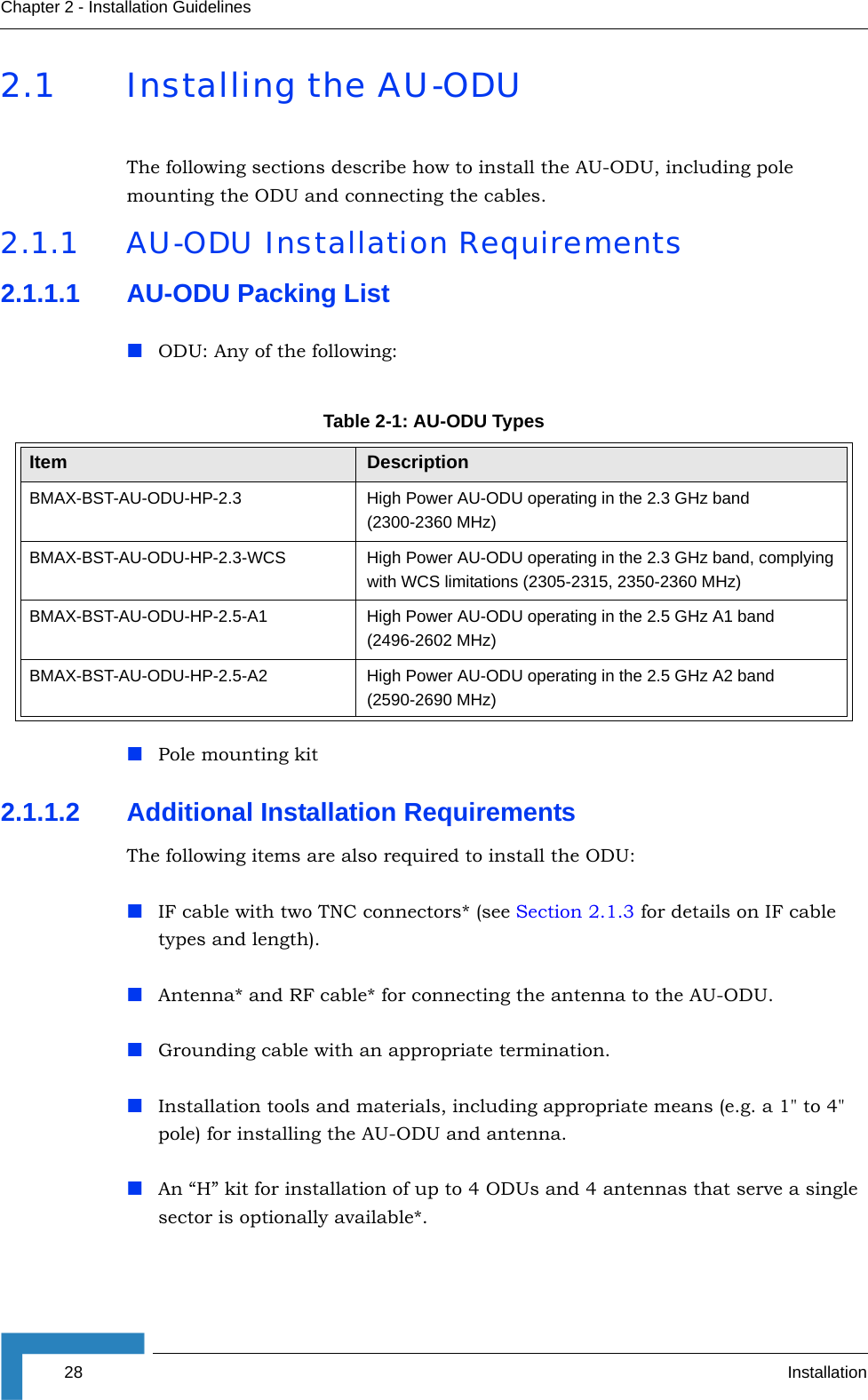28 InstallationChapter 2 - Installation Guidelines2.1 Installing the AU-ODUThe following sections describe how to install the AU-ODU, including pole mounting the ODU and connecting the cables.2.1.1 AU-ODU Installation Requirements2.1.1.1 AU-ODU Packing ListODU: Any of the following:Pole mounting kit2.1.1.2 Additional Installation RequirementsThe following items are also required to install the ODU:IF cable with two TNC connectors* (see Section 2.1.3 for details on IF cable types and length).Antenna* and RF cable* for connecting the antenna to the AU-ODU.Grounding cable with an appropriate termination.Installation tools and materials, including appropriate means (e.g. a 1&quot; to 4&quot; pole) for installing the AU-ODU and antenna. An “H” kit for installation of up to 4 ODUs and 4 antennas that serve a single sector is optionally available*.Table 2-1: AU-ODU TypesItem DescriptionBMAX-BST-AU-ODU-HP-2.3 High Power AU-ODU operating in the 2.3 GHz band (2300-2360 MHz)BMAX-BST-AU-ODU-HP-2.3-WCS High Power AU-ODU operating in the 2.3 GHz band, complying with WCS limitations (2305-2315, 2350-2360 MHz)BMAX-BST-AU-ODU-HP-2.5-A1 High Power AU-ODU operating in the 2.5 GHz A1 band (2496-2602 MHz)BMAX-BST-AU-ODU-HP-2.5-A2 High Power AU-ODU operating in the 2.5 GHz A2 band (2590-2690 MHz)