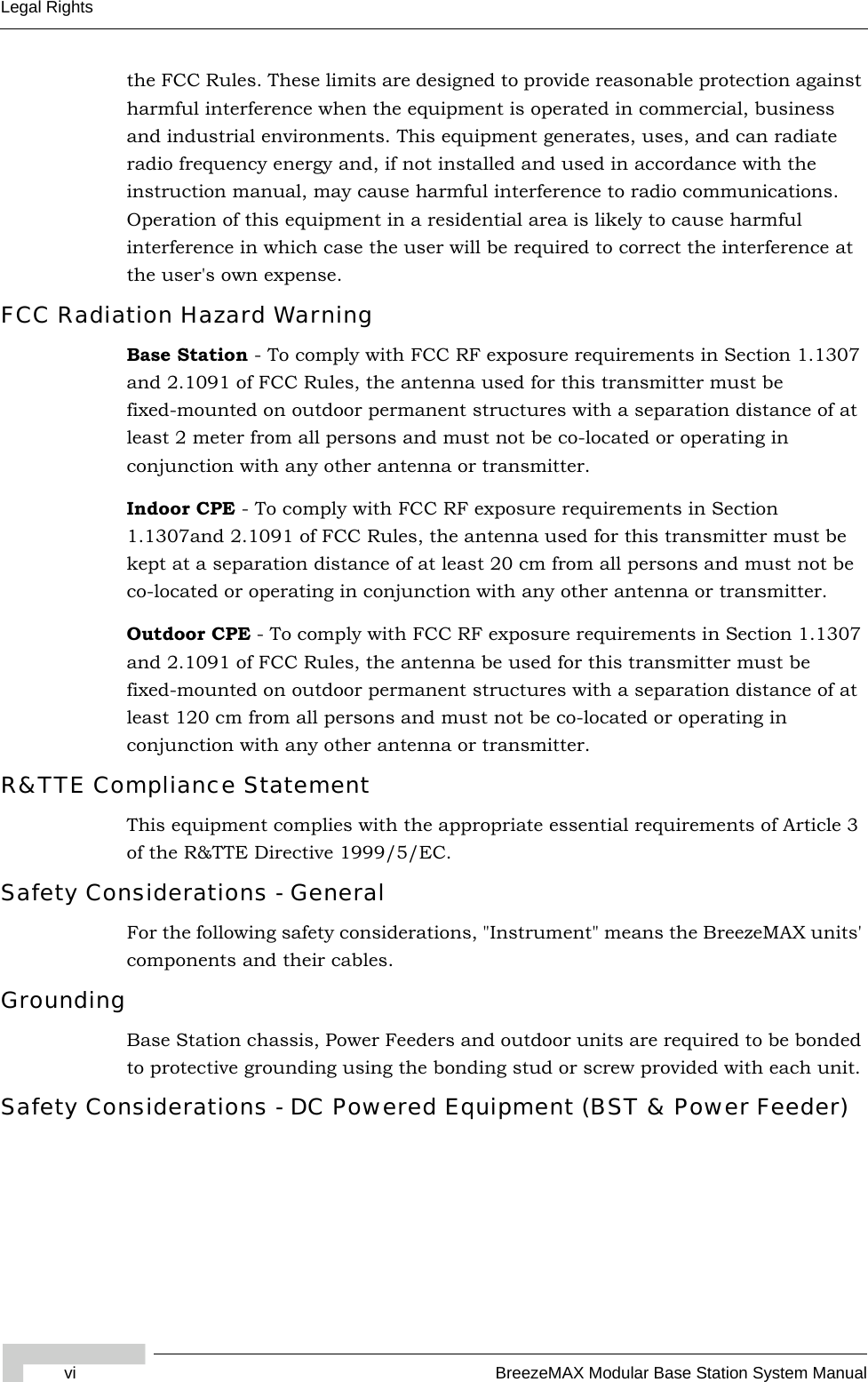 vi BreezeMAX Modular Base Station System ManualLegal Rightsthe FCC Rules. These limits are designed to provide reasonable protection against harmful interference when the equipment is operated in commercial, business and industrial environments. This equipment generates, uses, and can radiate radio frequency energy and, if not installed and used in accordance with the instruction manual, may cause harmful interference to radio communications. Operation of this equipment in a residential area is likely to cause harmful interference in which case the user will be required to correct the interference at the user&apos;s own expense.FCC Radiation Hazard Warning Base Station - To comply with FCC RF exposure requirements in Section 1.1307 and 2.1091 of FCC Rules, the antenna used for this transmitter must be fixed-mounted on outdoor permanent structures with a separation distance of at least 2 meter from all persons and must not be co-located or operating in conjunction with any other antenna or transmitter.Indoor CPE - To comply with FCC RF exposure requirements in Section 1.1307and 2.1091 of FCC Rules, the antenna used for this transmitter must be kept at a separation distance of at least 20 cm from all persons and must not be co-located or operating in conjunction with any other antenna or transmitter.Outdoor CPE - To comply with FCC RF exposure requirements in Section 1.1307 and 2.1091 of FCC Rules, the antenna be used for this transmitter must be fixed-mounted on outdoor permanent structures with a separation distance of at least 120 cm from all persons and must not be co-located or operating in conjunction with any other antenna or transmitter.R&amp;TTE Compliance StatementThis equipment complies with the appropriate essential requirements of Article 3 of the R&amp;TTE Directive 1999/5/EC.Safety Considerations - GeneralFor the following safety considerations, &quot;Instrument&quot; means the BreezeMAX units&apos; components and their cables.GroundingBase Station chassis, Power Feeders and outdoor units are required to be bonded to protective grounding using the bonding stud or screw provided with each unit. Safety Considerations - DC Powered Equipment (BST &amp; Power Feeder)