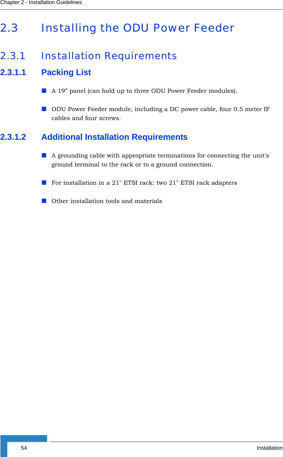 54 InstallationChapter 2 - Installation Guidelines2.3 Installing the ODU Power Feeder 2.3.1 Installation Requirements2.3.1.1 Packing ListA 19” panel (can hold up to three ODU Power Feeder modules).ODU Power Feeder module, including a DC power cable, four 0.5 meter IF cables and four screws.2.3.1.2 Additional Installation RequirementsA grounding cable with appropriate terminations for connecting the unit&apos;s ground terminal to the rack or to a ground connection.For installation in a 21&quot; ETSI rack: two 21&quot; ETSI rack adaptersOther installation tools and materials