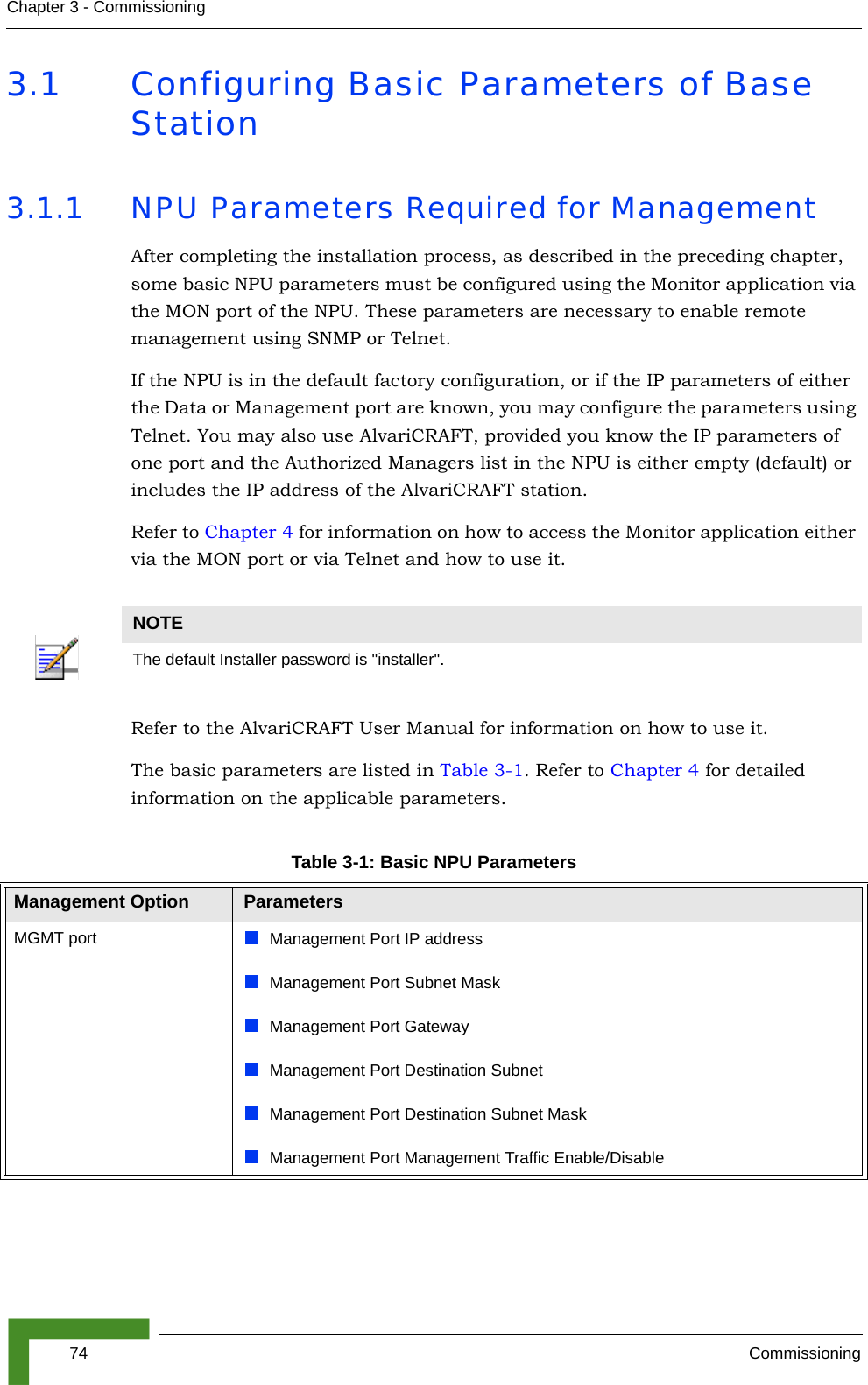 74 CommissioningChapter 3 - Commissioning3.1 Configuring Basic Parameters of Base Station3.1.1 NPU Parameters Required for ManagementAfter completing the installation process, as described in the preceding chapter, some basic NPU parameters must be configured using the Monitor application via the MON port of the NPU. These parameters are necessary to enable remote management using SNMP or Telnet.If the NPU is in the default factory configuration, or if the IP parameters of either the Data or Management port are known, you may configure the parameters using Telnet. You may also use AlvariCRAFT, provided you know the IP parameters of one port and the Authorized Managers list in the NPU is either empty (default) or includes the IP address of the AlvariCRAFT station.Refer to Chapter 4 for information on how to access the Monitor application either via the MON port or via Telnet and how to use it.Refer to the AlvariCRAFT User Manual for information on how to use it. The basic parameters are listed in Table 3-1. Refer to Chapter 4 for detailed information on the applicable parameters.NOTEThe default Installer password is &quot;installer&quot;.Table 3-1: Basic NPU ParametersManagement Option ParametersMGMT port Management Port IP addressManagement Port Subnet MaskManagement Port GatewayManagement Port Destination SubnetManagement Port Destination Subnet MaskManagement Port Management Traffic Enable/Disable