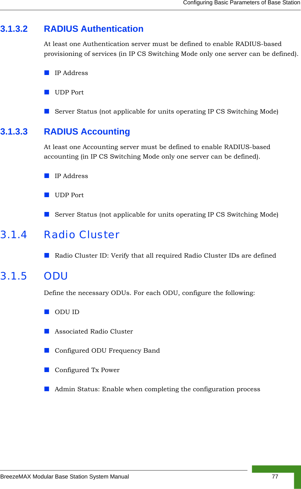 Configuring Basic Parameters of Base StationBreezeMAX Modular Base Station System Manual 773.1.3.2 RADIUS Authentication At least one Authentication server must be defined to enable RADIUS-based provisioning of services (in IP CS Switching Mode only one server can be defined).IP AddressUDP PortServer Status (not applicable for units operating IP CS Switching Mode)3.1.3.3 RADIUS Accounting At least one Accounting server must be defined to enable RADIUS-based accounting (in IP CS Switching Mode only one server can be defined).IP AddressUDP PortServer Status (not applicable for units operating IP CS Switching Mode)3.1.4 Radio ClusterRadio Cluster ID: Verify that all required Radio Cluster IDs are defined3.1.5 ODUDefine the necessary ODUs. For each ODU, configure the following:ODU IDAssociated Radio ClusterConfigured ODU Frequency BandConfigured Tx PowerAdmin Status: Enable when completing the configuration process