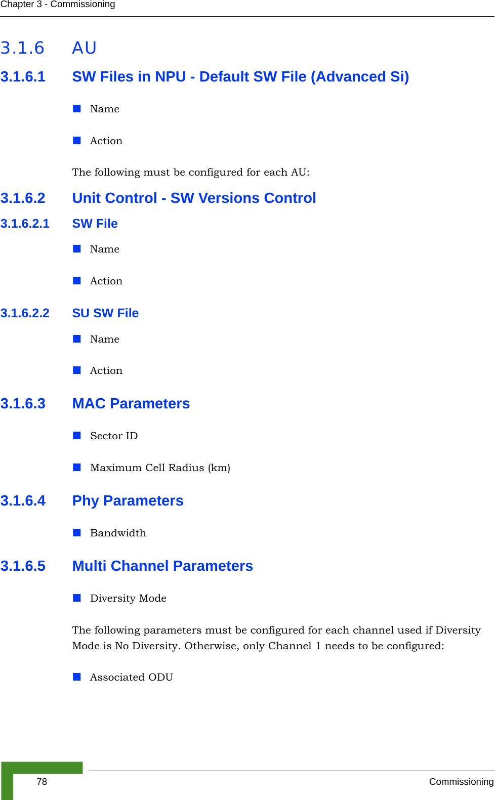 78 CommissioningChapter 3 - Commissioning3.1.6 AU3.1.6.1 SW Files in NPU - Default SW File (Advanced Si)NameActionThe following must be configured for each AU:3.1.6.2 Unit Control - SW Versions Control3.1.6.2.1 SW FileNameAction3.1.6.2.2 SU SW FileNameAction3.1.6.3 MAC ParametersSector IDMaximum Cell Radius (km)3.1.6.4 Phy ParametersBandwidth3.1.6.5 Multi Channel ParametersDiversity ModeThe following parameters must be configured for each channel used if Diversity Mode is No Diversity. Otherwise, only Channel 1 needs to be configured:Associated ODU