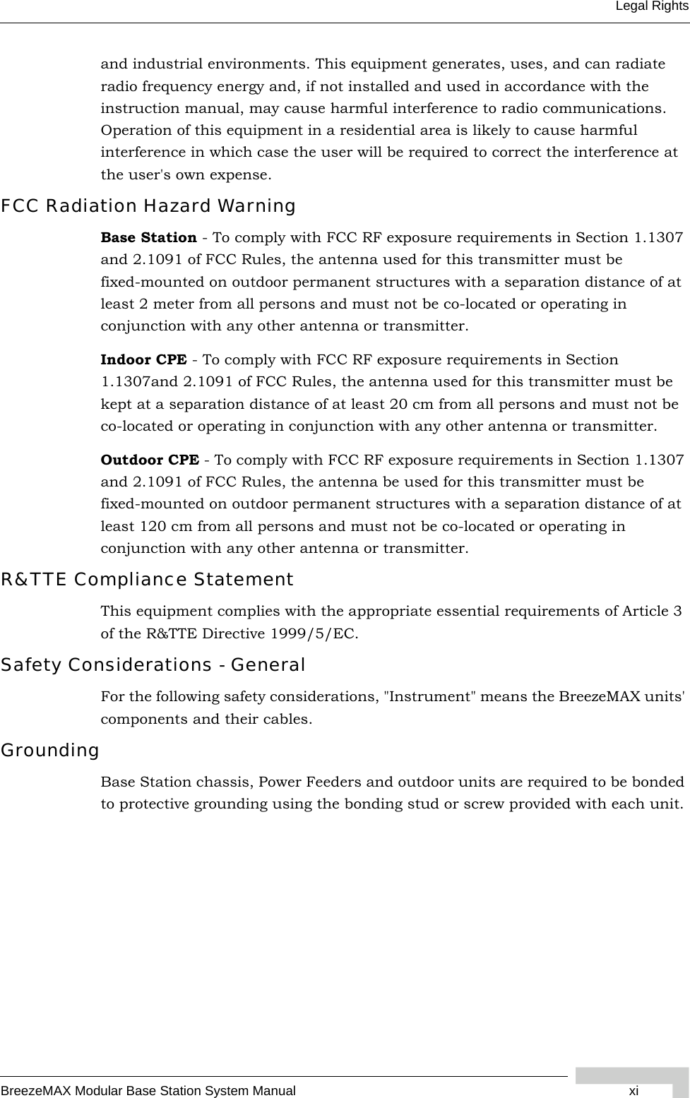 BreezeMAX Modular Base Station System Manual xiLegal Rightsand industrial environments. This equipment generates, uses, and can radiate radio frequency energy and, if not installed and used in accordance with the instruction manual, may cause harmful interference to radio communications. Operation of this equipment in a residential area is likely to cause harmful interference in which case the user will be required to correct the interference at the user&apos;s own expense.FCC Radiation Hazard Warning Base Station - To comply with FCC RF exposure requirements in Section 1.1307 and 2.1091 of FCC Rules, the antenna used for this transmitter must be fixed-mounted on outdoor permanent structures with a separation distance of at least 2 meter from all persons and must not be co-located or operating in conjunction with any other antenna or transmitter.Indoor CPE - To comply with FCC RF exposure requirements in Section 1.1307and 2.1091 of FCC Rules, the antenna used for this transmitter must be kept at a separation distance of at least 20 cm from all persons and must not be co-located or operating in conjunction with any other antenna or transmitter.Outdoor CPE - To comply with FCC RF exposure requirements in Section 1.1307 and 2.1091 of FCC Rules, the antenna be used for this transmitter must be fixed-mounted on outdoor permanent structures with a separation distance of at least 120 cm from all persons and must not be co-located or operating in conjunction with any other antenna or transmitter.R&amp;TTE Compliance StatementThis equipment complies with the appropriate essential requirements of Article 3 of the R&amp;TTE Directive 1999/5/EC.Safety Considerations - GeneralFor the following safety considerations, &quot;Instrument&quot; means the BreezeMAX units&apos; components and their cables.GroundingBase Station chassis, Power Feeders and outdoor units are required to be bonded to protective grounding using the bonding stud or screw provided with each unit. 