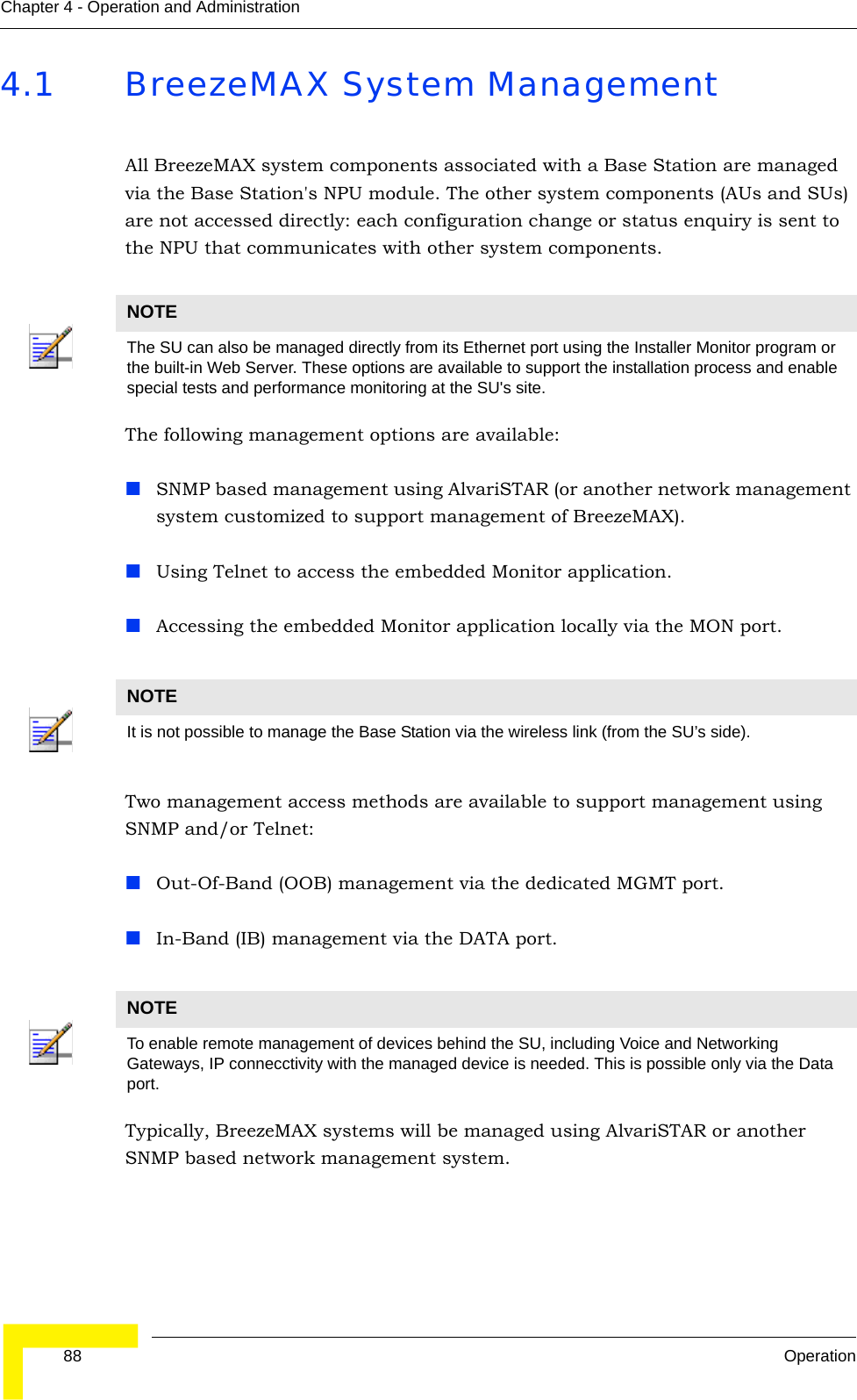  88 OperationChapter 4 - Operation and Administration4.1 BreezeMAX System ManagementAll BreezeMAX system components associated with a Base Station are managed via the Base Station&apos;s NPU module. The other system components (AUs and SUs) are not accessed directly: each configuration change or status enquiry is sent to the NPU that communicates with other system components.The following management options are available:SNMP based management using AlvariSTAR (or another network management system customized to support management of BreezeMAX).Using Telnet to access the embedded Monitor application.Accessing the embedded Monitor application locally via the MON port.Two management access methods are available to support management using SNMP and/or Telnet:Out-Of-Band (OOB) management via the dedicated MGMT port.In-Band (IB) management via the DATA port.Typically, BreezeMAX systems will be managed using AlvariSTAR or another SNMP based network management system.NOTEThe SU can also be managed directly from its Ethernet port using the Installer Monitor program or the built-in Web Server. These options are available to support the installation process and enable special tests and performance monitoring at the SU&apos;s site.NOTEIt is not possible to manage the Base Station via the wireless link (from the SU’s side).NOTETo enable remote management of devices behind the SU, including Voice and Networking Gateways, IP connecctivity with the managed device is needed. This is possible only via the Data port.