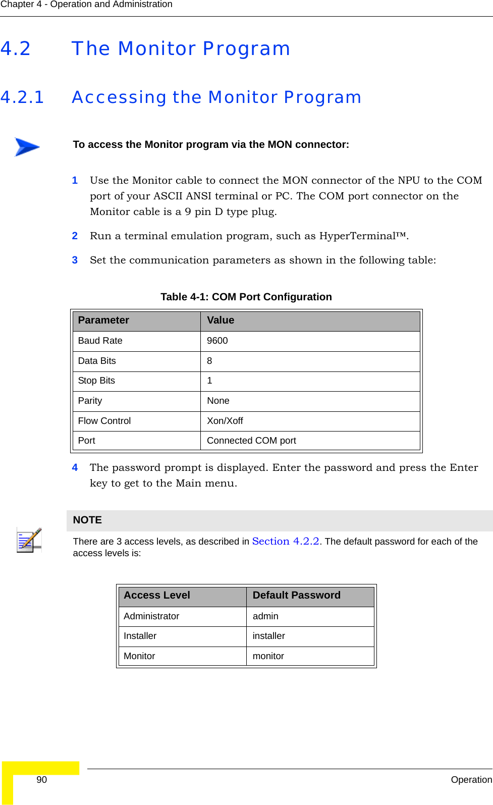  90 OperationChapter 4 - Operation and Administration4.2 The Monitor Program4.2.1 Accessing the Monitor Program1Use the Monitor cable to connect the MON connector of the NPU to the COM port of your ASCII ANSI terminal or PC. The COM port connector on the Monitor cable is a 9 pin D type plug.2Run a terminal emulation program, such as HyperTerminal™.3Set the communication parameters as shown in the following table:4The password prompt is displayed. Enter the password and press the Enter key to get to the Main menu.To access the Monitor program via the MON connector:Table 4-1: COM Port ConfigurationParameter ValueBaud Rate 9600Data Bits 8Stop Bits 1Parity NoneFlow Control Xon/XoffPort Connected COM portNOTEThere are 3 access levels, as described in Section 4.2.2. The default password for each of the access levels is: Access Level Default PasswordAdministrator adminInstaller installerMonitor monitor