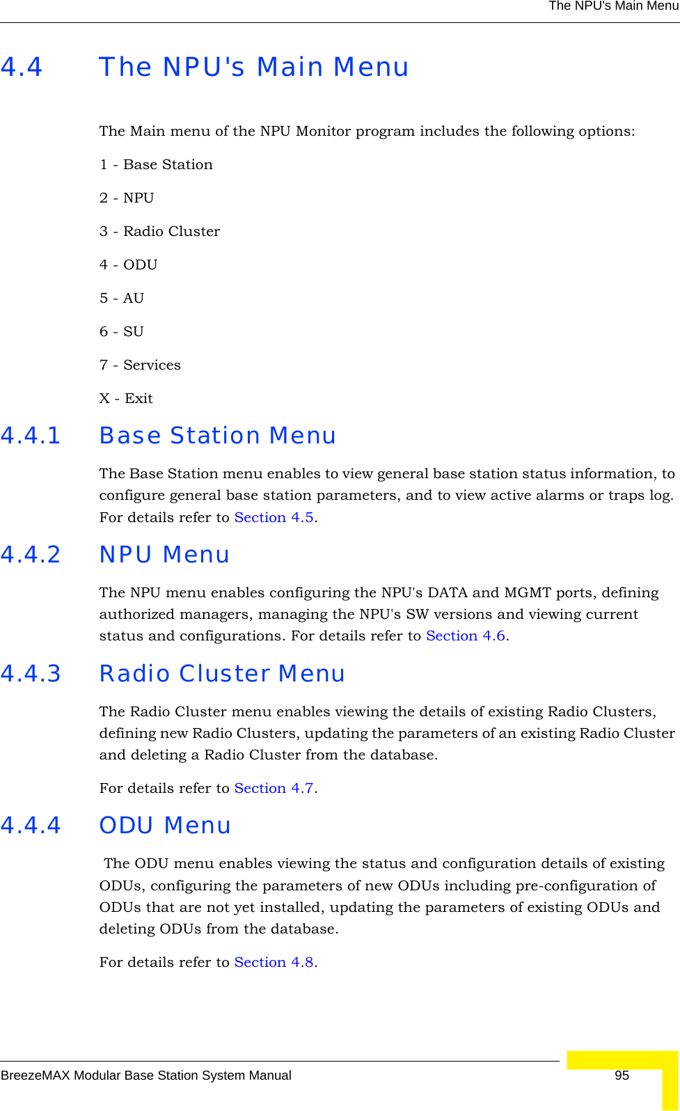 The NPU&apos;s Main MenuBreezeMAX Modular Base Station System Manual 954.4 The NPU&apos;s Main MenuThe Main menu of the NPU Monitor program includes the following options:1 - Base Station2 - NPU3 - Radio Cluster4 - ODU5 - AU6 - SU7 - ServicesX - Exit4.4.1 Base Station Menu The Base Station menu enables to view general base station status information, to configure general base station parameters, and to view active alarms or traps log. For details refer to Section 4.5. 4.4.2 NPU Menu The NPU menu enables configuring the NPU&apos;s DATA and MGMT ports, defining authorized managers, managing the NPU&apos;s SW versions and viewing current status and configurations. For details refer to Section 4.6.4.4.3 Radio Cluster MenuThe Radio Cluster menu enables viewing the details of existing Radio Clusters, defining new Radio Clusters, updating the parameters of an existing Radio Cluster and deleting a Radio Cluster from the database.For details refer to Section 4.7.4.4.4 ODU Menu The ODU menu enables viewing the status and configuration details of existing ODUs, configuring the parameters of new ODUs including pre-configuration of ODUs that are not yet installed, updating the parameters of existing ODUs and deleting ODUs from the database.For details refer to Section 4.8.