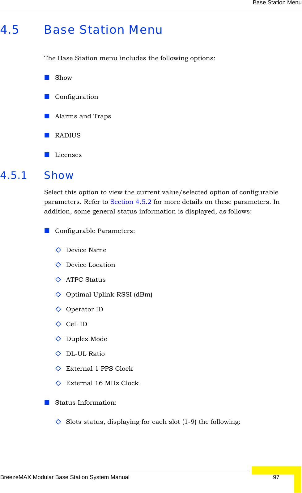 Base Station MenuBreezeMAX Modular Base Station System Manual 974.5 Base Station MenuThe Base Station menu includes the following options:ShowConfigurationAlarms and TrapsRADIUSLicenses4.5.1 ShowSelect this option to view the current value/selected option of configurable parameters. Refer to Section 4.5.2 for more details on these parameters. In addition, some general status information is displayed, as follows:Configurable Parameters:Device NameDevice LocationATPC StatusOptimal Uplink RSSI (dBm)Operator IDCell IDDuplex ModeDL-UL RatioExternal 1 PPS ClockExternal 16 MHz ClockStatus Information:Slots status, displaying for each slot (1-9) the following: