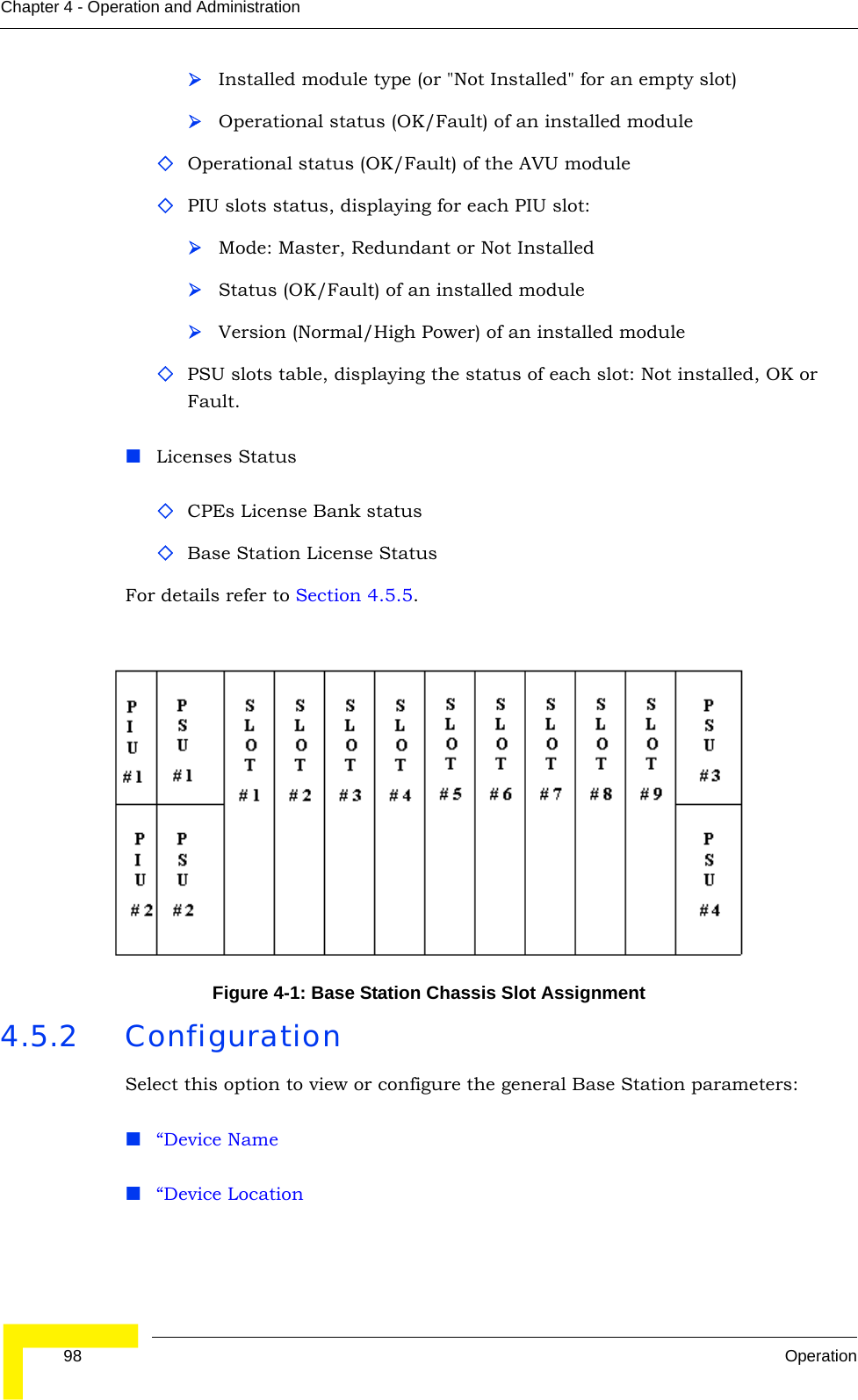  98 OperationChapter 4 - Operation and Administration¾Installed module type (or &quot;Not Installed&quot; for an empty slot)¾Operational status (OK/Fault) of an installed moduleOperational status (OK/Fault) of the AVU modulePIU slots status, displaying for each PIU slot:¾Mode: Master, Redundant or Not Installed¾Status (OK/Fault) of an installed module¾Version (Normal/High Power) of an installed modulePSU slots table, displaying the status of each slot: Not installed, OK or Fault.Licenses StatusCPEs License Bank statusBase Station License StatusFor details refer to Section 4.5.5. 4.5.2 ConfigurationSelect this option to view or configure the general Base Station parameters:“Device Name“Device LocationFigure 4-1: Base Station Chassis Slot Assignment