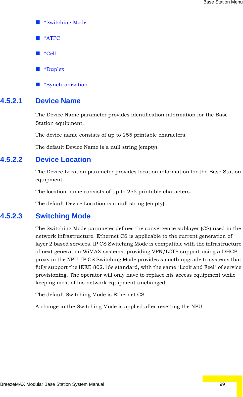 Base Station MenuBreezeMAX Modular Base Station System Manual 99“Switching Mode“ATPC“Cell“Duplex“Synchronization4.5.2.1 Device NameThe Device Name parameter provides identification information for the Base Station equipment.The device name consists of up to 255 printable characters.The default Device Name is a null string (empty).4.5.2.2 Device LocationThe Device Location parameter provides location information for the Base Station equipment.The location name consists of up to 255 printable characters.The default Device Location is a null string (empty).4.5.2.3 Switching ModeThe Switching Mode parameter defines the convergence sublayer (CS) used in the network infrastructure. Ethernet CS is applicable to the current generation of layer 2 based services. IP CS Switching Mode is compatible with the infrastructure of next generation WiMAX systems, providing VPN/L2TP support using a DHCP proxy in the NPU. IP CS Switching Mode provides smooth upgrade to systems that fully support the IEEE 802.16e standard, with the same “Look and Feel” of service provisioning. The operator will only have to replace his access equipment while keeping most of his network equipment unchanged.The default Switching Mode is Ethernet CS.A change in the Switching Mode is applied after resetting the NPU.