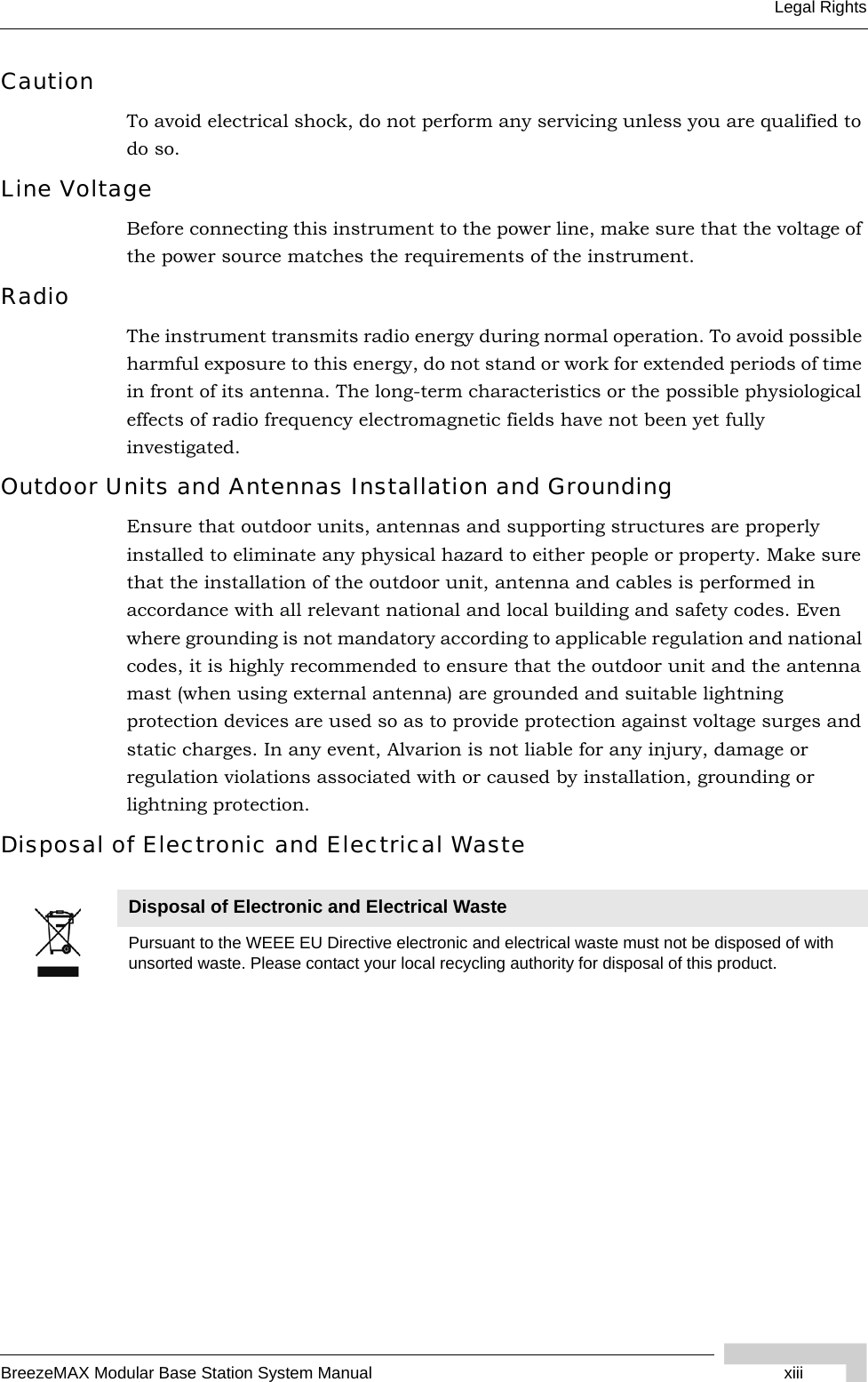 BreezeMAX Modular Base Station System Manual xiiiLegal RightsCautionTo avoid electrical shock, do not perform any servicing unless you are qualified to do so.Line VoltageBefore connecting this instrument to the power line, make sure that the voltage of the power source matches the requirements of the instrument.RadioThe instrument transmits radio energy during normal operation. To avoid possible harmful exposure to this energy, do not stand or work for extended periods of time in front of its antenna. The long-term characteristics or the possible physiological effects of radio frequency electromagnetic fields have not been yet fully investigated.Outdoor Units and Antennas Installation and GroundingEnsure that outdoor units, antennas and supporting structures are properly installed to eliminate any physical hazard to either people or property. Make sure that the installation of the outdoor unit, antenna and cables is performed in accordance with all relevant national and local building and safety codes. Even where grounding is not mandatory according to applicable regulation and national codes, it is highly recommended to ensure that the outdoor unit and the antenna mast (when using external antenna) are grounded and suitable lightning protection devices are used so as to provide protection against voltage surges and static charges. In any event, Alvarion is not liable for any injury, damage or regulation violations associated with or caused by installation, grounding or lightning protection.Disposal of Electronic and Electrical WasteDisposal of Electronic and Electrical WastePursuant to the WEEE EU Directive electronic and electrical waste must not be disposed of with unsorted waste. Please contact your local recycling authority for disposal of this product.