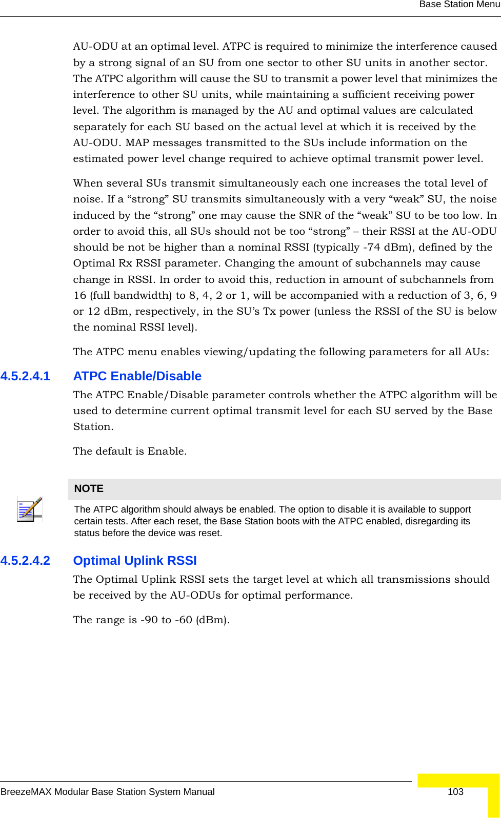 Base Station MenuBreezeMAX Modular Base Station System Manual 103AU-ODU at an optimal level. ATPC is required to minimize the interference caused by a strong signal of an SU from one sector to other SU units in another sector. The ATPC algorithm will cause the SU to transmit a power level that minimizes the interference to other SU units, while maintaining a sufficient receiving power level. The algorithm is managed by the AU and optimal values are calculated separately for each SU based on the actual level at which it is received by the AU-ODU. MAP messages transmitted to the SUs include information on the estimated power level change required to achieve optimal transmit power level.When several SUs transmit simultaneously each one increases the total level of noise. If a “strong” SU transmits simultaneously with a very “weak” SU, the noise induced by the “strong” one may cause the SNR of the “weak” SU to be too low. In order to avoid this, all SUs should not be too “strong” – their RSSI at the AU-ODU should be not be higher than a nominal RSSI (typically -74 dBm), defined by the Optimal Rx RSSI parameter. Changing the amount of subchannels may cause change in RSSI. In order to avoid this, reduction in amount of subchannels from 16 (full bandwidth) to 8, 4, 2 or 1, will be accompanied with a reduction of 3, 6, 9 or 12 dBm, respectively, in the SU’s Tx power (unless the RSSI of the SU is below the nominal RSSI level).The ATPC menu enables viewing/updating the following parameters for all AUs:4.5.2.4.1 ATPC Enable/DisableThe ATPC Enable/Disable parameter controls whether the ATPC algorithm will be used to determine current optimal transmit level for each SU served by the Base Station.The default is Enable.4.5.2.4.2 Optimal Uplink RSSIThe Optimal Uplink RSSI sets the target level at which all transmissions should be received by the AU-ODUs for optimal performance.The range is -90 to -60 (dBm).NOTEThe ATPC algorithm should always be enabled. The option to disable it is available to support certain tests. After each reset, the Base Station boots with the ATPC enabled, disregarding its status before the device was reset.