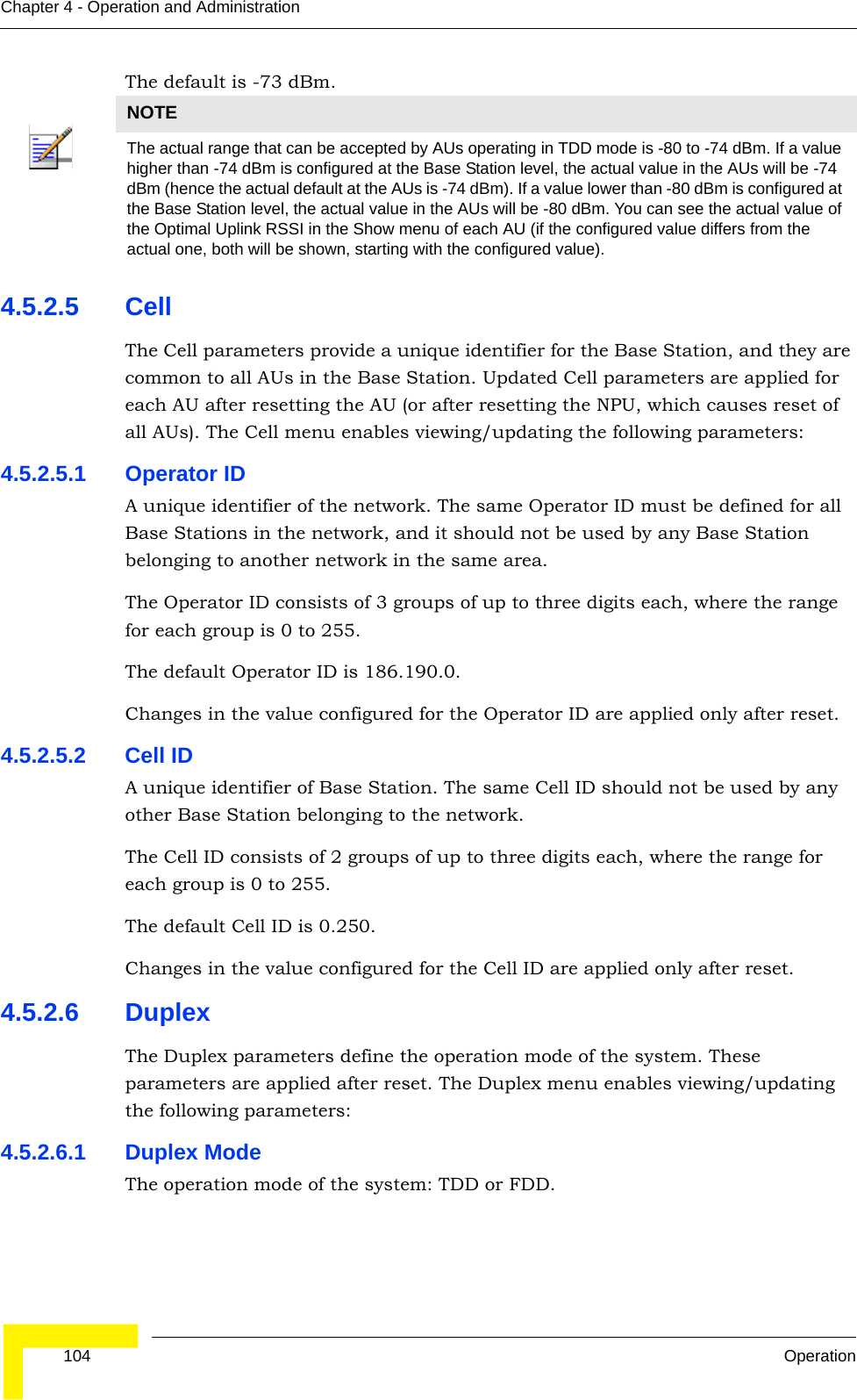  104 OperationChapter 4 - Operation and AdministrationThe default is -73 dBm.4.5.2.5 CellThe Cell parameters provide a unique identifier for the Base Station, and they are common to all AUs in the Base Station. Updated Cell parameters are applied for each AU after resetting the AU (or after resetting the NPU, which causes reset of all AUs). The Cell menu enables viewing/updating the following parameters:4.5.2.5.1 Operator IDA unique identifier of the network. The same Operator ID must be defined for all Base Stations in the network, and it should not be used by any Base Station belonging to another network in the same area.The Operator ID consists of 3 groups of up to three digits each, where the range for each group is 0 to 255.The default Operator ID is 186.190.0.Changes in the value configured for the Operator ID are applied only after reset.4.5.2.5.2 Cell IDA unique identifier of Base Station. The same Cell ID should not be used by any other Base Station belonging to the network.The Cell ID consists of 2 groups of up to three digits each, where the range for each group is 0 to 255.The default Cell ID is 0.250.Changes in the value configured for the Cell ID are applied only after reset.4.5.2.6 DuplexThe Duplex parameters define the operation mode of the system. These parameters are applied after reset. The Duplex menu enables viewing/updating the following parameters:4.5.2.6.1 Duplex ModeThe operation mode of the system: TDD or FDD.NOTEThe actual range that can be accepted by AUs operating in TDD mode is -80 to -74 dBm. If a value higher than -74 dBm is configured at the Base Station level, the actual value in the AUs will be -74 dBm (hence the actual default at the AUs is -74 dBm). If a value lower than -80 dBm is configured at the Base Station level, the actual value in the AUs will be -80 dBm. You can see the actual value of the Optimal Uplink RSSI in the Show menu of each AU (if the configured value differs from the actual one, both will be shown, starting with the configured value).