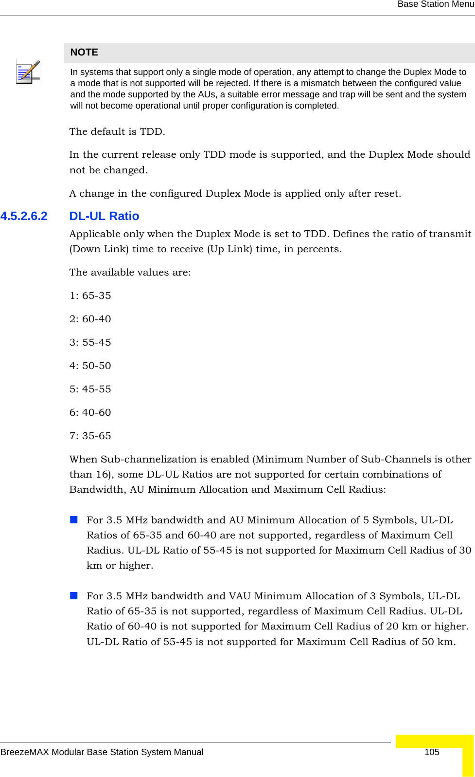 Base Station MenuBreezeMAX Modular Base Station System Manual 105The default is TDD. In the current release only TDD mode is supported, and the Duplex Mode should not be changed.A change in the configured Duplex Mode is applied only after reset. 4.5.2.6.2 DL-UL RatioApplicable only when the Duplex Mode is set to TDD. Defines the ratio of transmit (Down Link) time to receive (Up Link) time, in percents.The available values are:1: 65-35 2: 60-40 3: 55-454: 50-505: 45-556: 40-607: 35-65When Sub-channelization is enabled (Minimum Number of Sub-Channels is other than 16), some DL-UL Ratios are not supported for certain combinations of Bandwidth, AU Minimum Allocation and Maximum Cell Radius:For 3.5 MHz bandwidth and AU Minimum Allocation of 5 Symbols, UL-DL Ratios of 65-35 and 60-40 are not supported, regardless of Maximum Cell Radius. UL-DL Ratio of 55-45 is not supported for Maximum Cell Radius of 30 km or higher.For 3.5 MHz bandwidth and VAU Minimum Allocation of 3 Symbols, UL-DL Ratio of 65-35 is not supported, regardless of Maximum Cell Radius. UL-DL Ratio of 60-40 is not supported for Maximum Cell Radius of 20 km or higher. UL-DL Ratio of 55-45 is not supported for Maximum Cell Radius of 50 km.NOTEIn systems that support only a single mode of operation, any attempt to change the Duplex Mode to a mode that is not supported will be rejected. If there is a mismatch between the configured value and the mode supported by the AUs, a suitable error message and trap will be sent and the system will not become operational until proper configuration is completed.