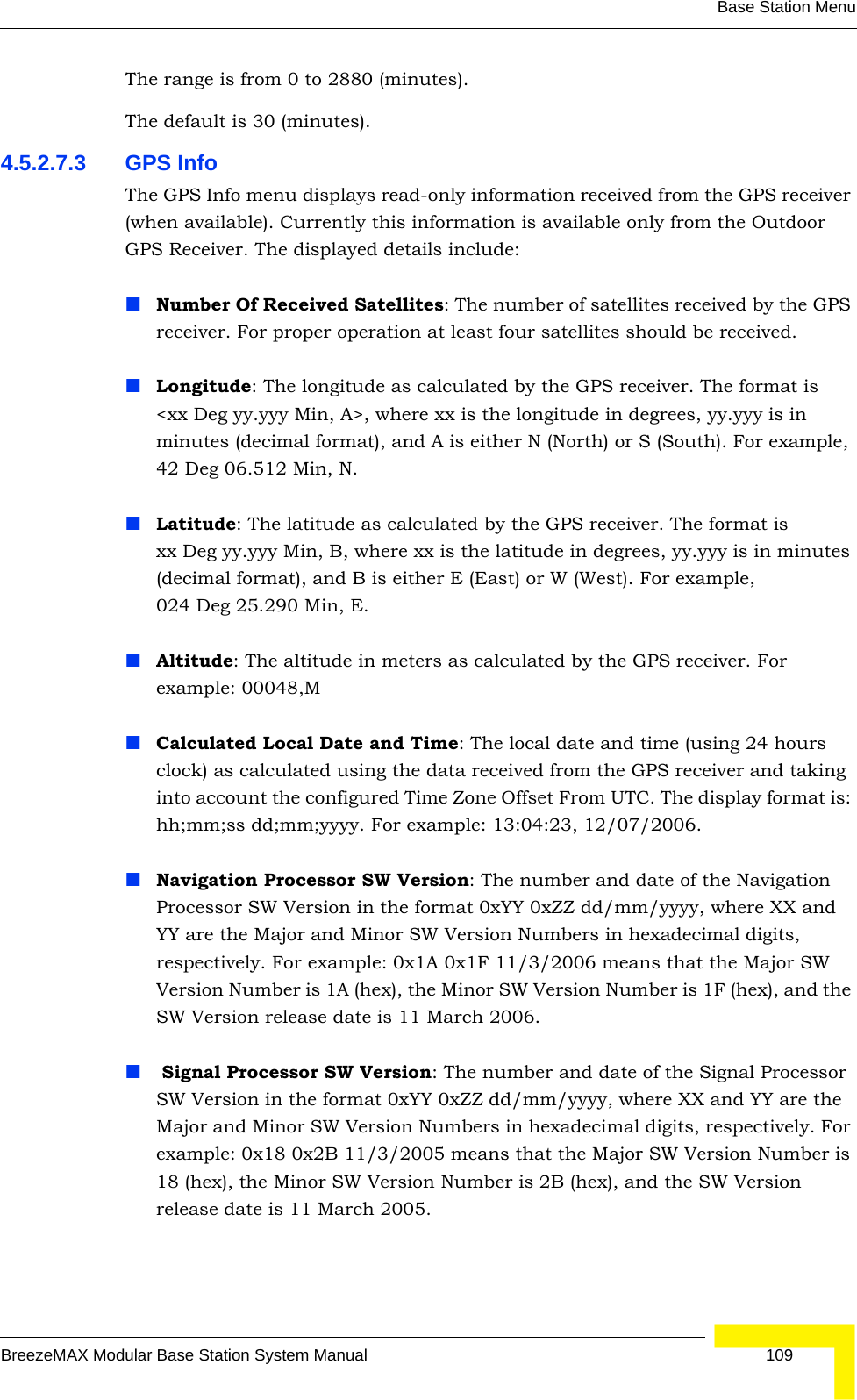 Base Station MenuBreezeMAX Modular Base Station System Manual 109The range is from 0 to 2880 (minutes).The default is 30 (minutes).4.5.2.7.3 GPS InfoThe GPS Info menu displays read-only information received from the GPS receiver (when available). Currently this information is available only from the Outdoor GPS Receiver. The displayed details include:Number Of Received Satellites: The number of satellites received by the GPS receiver. For proper operation at least four satellites should be received.Longitude: The longitude as calculated by the GPS receiver. The format is &lt;xx Deg yy.yyy Min, A&gt;, where xx is the longitude in degrees, yy.yyy is in minutes (decimal format), and A is either N (North) or S (South). For example, 42 Deg 06.512 Min, N.Latitude: The latitude as calculated by the GPS receiver. The format is xx Deg yy.yyy Min, B, where xx is the latitude in degrees, yy.yyy is in minutes (decimal format), and B is either E (East) or W (West). For example, 024 Deg 25.290 Min, E.Altitude: The altitude in meters as calculated by the GPS receiver. For example: 00048,MCalculated Local Date and Time: The local date and time (using 24 hours clock) as calculated using the data received from the GPS receiver and taking into account the configured Time Zone Offset From UTC. The display format is: hh;mm;ss dd;mm;yyyy. For example: 13:04:23, 12/07/2006.Navigation Processor SW Version: The number and date of the Navigation Processor SW Version in the format 0xYY 0xZZ dd/mm/yyyy, where XX and YY are the Major and Minor SW Version Numbers in hexadecimal digits, respectively. For example: 0x1A 0x1F 11/3/2006 means that the Major SW Version Number is 1A (hex), the Minor SW Version Number is 1F (hex), and the SW Version release date is 11 March 2006. Signal Processor SW Version: The number and date of the Signal Processor SW Version in the format 0xYY 0xZZ dd/mm/yyyy, where XX and YY are the Major and Minor SW Version Numbers in hexadecimal digits, respectively. For example: 0x18 0x2B 11/3/2005 means that the Major SW Version Number is 18 (hex), the Minor SW Version Number is 2B (hex), and the SW Version release date is 11 March 2005.