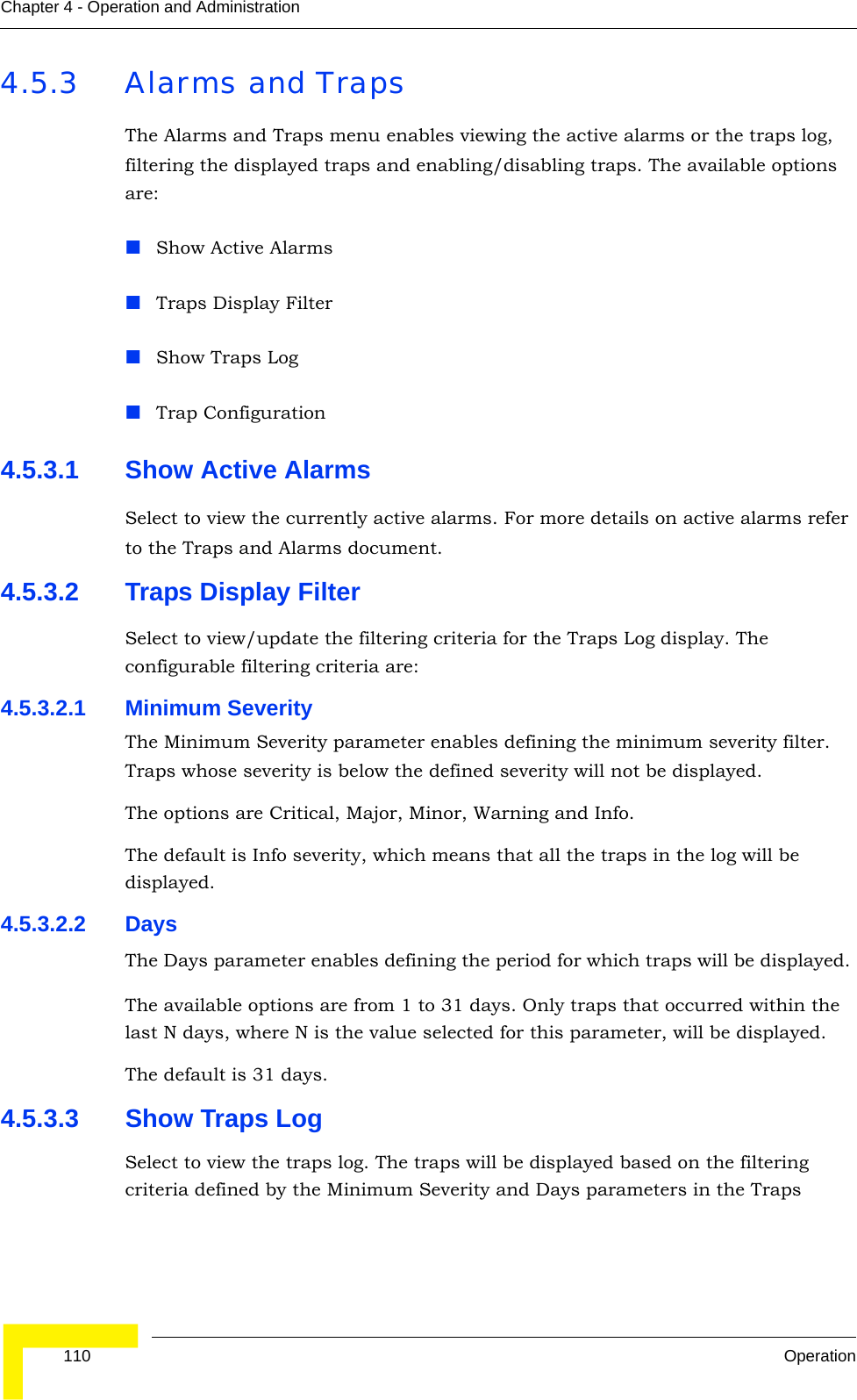  110 OperationChapter 4 - Operation and Administration4.5.3 Alarms and TrapsThe Alarms and Traps menu enables viewing the active alarms or the traps log, filtering the displayed traps and enabling/disabling traps. The available options are:Show Active AlarmsTraps Display FilterShow Traps LogTrap Configuration4.5.3.1 Show Active AlarmsSelect to view the currently active alarms. For more details on active alarms refer to the Traps and Alarms document.4.5.3.2 Traps Display FilterSelect to view/update the filtering criteria for the Traps Log display. The configurable filtering criteria are:4.5.3.2.1 Minimum SeverityThe Minimum Severity parameter enables defining the minimum severity filter. Traps whose severity is below the defined severity will not be displayed. The options are Critical, Major, Minor, Warning and Info.The default is Info severity, which means that all the traps in the log will be displayed.4.5.3.2.2 DaysThe Days parameter enables defining the period for which traps will be displayed. The available options are from 1 to 31 days. Only traps that occurred within the last N days, where N is the value selected for this parameter, will be displayed.The default is 31 days.4.5.3.3 Show Traps LogSelect to view the traps log. The traps will be displayed based on the filtering criteria defined by the Minimum Severity and Days parameters in the Traps 