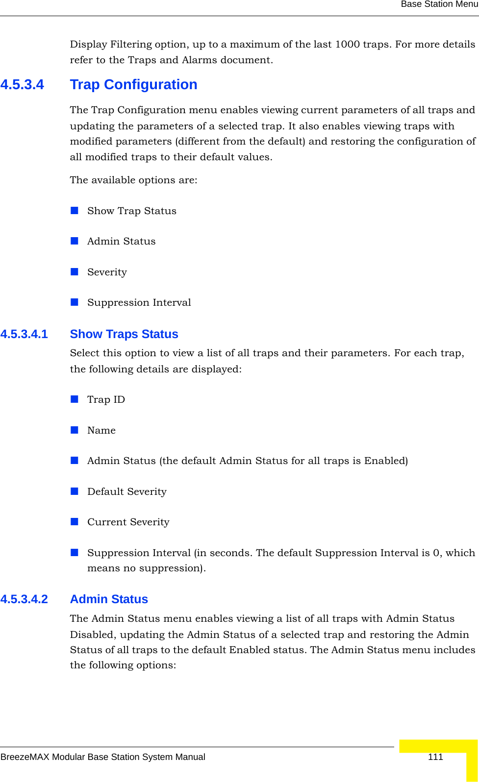 Base Station MenuBreezeMAX Modular Base Station System Manual 111Display Filtering option, up to a maximum of the last 1000 traps. For more details refer to the Traps and Alarms document.4.5.3.4 Trap ConfigurationThe Trap Configuration menu enables viewing current parameters of all traps and updating the parameters of a selected trap. It also enables viewing traps with modified parameters (different from the default) and restoring the configuration of all modified traps to their default values.The available options are:Show Trap StatusAdmin StatusSeveritySuppression Interval4.5.3.4.1 Show Traps StatusSelect this option to view a list of all traps and their parameters. For each trap, the following details are displayed:Trap IDNameAdmin Status (the default Admin Status for all traps is Enabled)Default Severity Current SeveritySuppression Interval (in seconds. The default Suppression Interval is 0, which means no suppression).4.5.3.4.2 Admin StatusThe Admin Status menu enables viewing a list of all traps with Admin Status Disabled, updating the Admin Status of a selected trap and restoring the Admin Status of all traps to the default Enabled status. The Admin Status menu includes the following options: