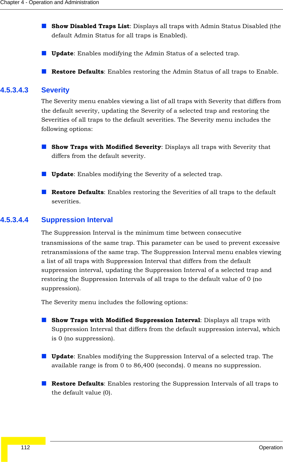  112 OperationChapter 4 - Operation and AdministrationShow Disabled Traps List: Displays all traps with Admin Status Disabled (the default Admin Status for all traps is Enabled).Update: Enables modifying the Admin Status of a selected trap.Restore Defaults: Enables restoring the Admin Status of all traps to Enable. 4.5.3.4.3 SeverityThe Severity menu enables viewing a list of all traps with Severity that differs from the default severity, updating the Severity of a selected trap and restoring the Severities of all traps to the default severities. The Severity menu includes the following options:Show Traps with Modified Severity: Displays all traps with Severity that differs from the default severity.Update: Enables modifying the Severity of a selected trap.Restore Defaults: Enables restoring the Severities of all traps to the default severities.4.5.3.4.4 Suppression IntervalThe Suppression Interval is the minimum time between consecutive transmissions of the same trap. This parameter can be used to prevent excessive retransmissions of the same trap. The Suppression Interval menu enables viewing a list of all traps with Suppression Interval that differs from the default suppression interval, updating the Suppression Interval of a selected trap and restoring the Suppression Intervals of all traps to the default value of 0 (no suppression). The Severity menu includes the following options:Show Traps with Modified Suppression Interval: Displays all traps with Suppression Interval that differs from the default suppression interval, which is 0 (no suppression).Update: Enables modifying the Suppression Interval of a selected trap. The available range is from 0 to 86,400 (seconds). 0 means no suppression.Restore Defaults: Enables restoring the Suppression Intervals of all traps to the default value (0).