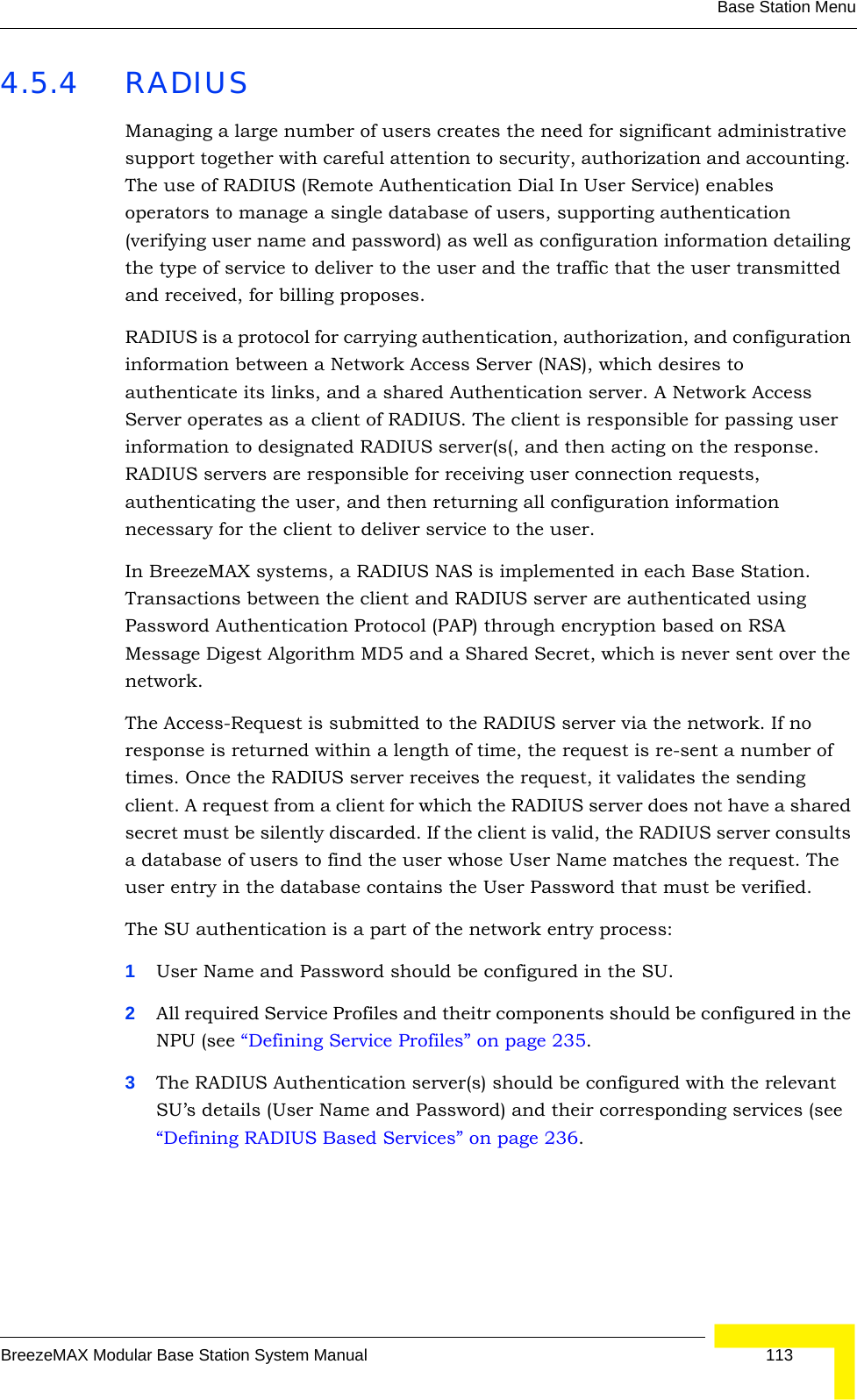 Base Station MenuBreezeMAX Modular Base Station System Manual 1134.5.4 RADIUSManaging a large number of users creates the need for significant administrative support together with careful attention to security, authorization and accounting. The use of RADIUS (Remote Authentication Dial In User Service) enables operators to manage a single database of users, supporting authentication (verifying user name and password) as well as configuration information detailing the type of service to deliver to the user and the traffic that the user transmitted and received, for billing proposes.RADIUS is a protocol for carrying authentication, authorization, and configuration information between a Network Access Server (NAS), which desires to authenticate its links, and a shared Authentication server. A Network Access Server operates as a client of RADIUS. The client is responsible for passing user information to designated RADIUS server(s(, and then acting on the response. RADIUS servers are responsible for receiving user connection requests, authenticating the user, and then returning all configuration information necessary for the client to deliver service to the user. In BreezeMAX systems, a RADIUS NAS is implemented in each Base Station. Transactions between the client and RADIUS server are authenticated using Password Authentication Protocol (PAP) through encryption based on RSA Message Digest Algorithm MD5 and a Shared Secret, which is never sent over the network.The Access-Request is submitted to the RADIUS server via the network. If no response is returned within a length of time, the request is re-sent a number of times. Once the RADIUS server receives the request, it validates the sending client. A request from a client for which the RADIUS server does not have a shared secret must be silently discarded. If the client is valid, the RADIUS server consults a database of users to find the user whose User Name matches the request. The user entry in the database contains the User Password that must be verified.The SU authentication is a part of the network entry process:1User Name and Password should be configured in the SU.2All required Service Profiles and theitr components should be configured in the NPU (see “Defining Service Profiles” on page 235.3The RADIUS Authentication server(s) should be configured with the relevant SU’s details (User Name and Password) and their corresponding services (see “Defining RADIUS Based Services” on page 236.