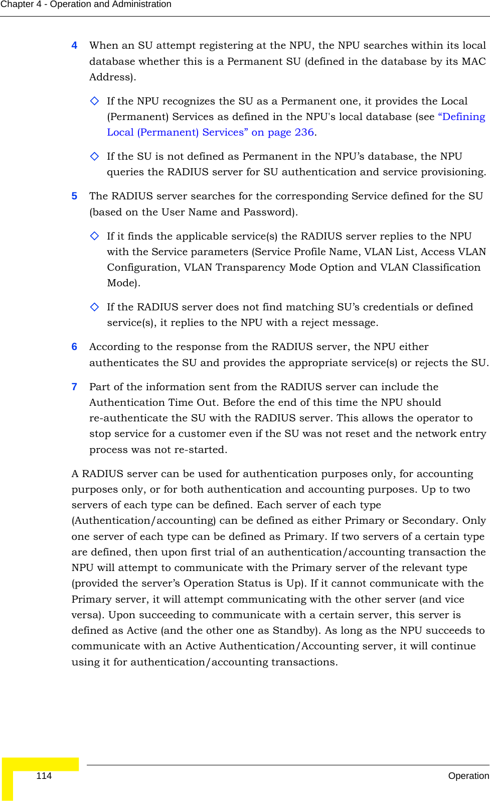  114 OperationChapter 4 - Operation and Administration4When an SU attempt registering at the NPU, the NPU searches within its local database whether this is a Permanent SU (defined in the database by its MAC Address). If the NPU recognizes the SU as a Permanent one, it provides the Local (Permanent) Services as defined in the NPU&apos;s local database (see “Defining Local (Permanent) Services” on page 236.If the SU is not defined as Permanent in the NPU’s database, the NPU queries the RADIUS server for SU authentication and service provisioning.5The RADIUS server searches for the corresponding Service defined for the SU (based on the User Name and Password). If it finds the applicable service(s) the RADIUS server replies to the NPU with the Service parameters (Service Profile Name, VLAN List, Access VLAN Configuration, VLAN Transparency Mode Option and VLAN Classification Mode).If the RADIUS server does not find matching SU’s credentials or defined service(s), it replies to the NPU with a reject message.6According to the response from the RADIUS server, the NPU either authenticates the SU and provides the appropriate service(s) or rejects the SU.7Part of the information sent from the RADIUS server can include the Authentication Time Out. Before the end of this time the NPU should re-authenticate the SU with the RADIUS server. This allows the operator to stop service for a customer even if the SU was not reset and the network entry process was not re-started.A RADIUS server can be used for authentication purposes only, for accounting purposes only, or for both authentication and accounting purposes. Up to two servers of each type can be defined. Each server of each type (Authentication/accounting) can be defined as either Primary or Secondary. Only one server of each type can be defined as Primary. If two servers of a certain type are defined, then upon first trial of an authentication/accounting transaction the NPU will attempt to communicate with the Primary server of the relevant type (provided the server’s Operation Status is Up). If it cannot communicate with the Primary server, it will attempt communicating with the other server (and vice versa). Upon succeeding to communicate with a certain server, this server is defined as Active (and the other one as Standby). As long as the NPU succeeds to communicate with an Active Authentication/Accounting server, it will continue using it for authentication/accounting transactions.